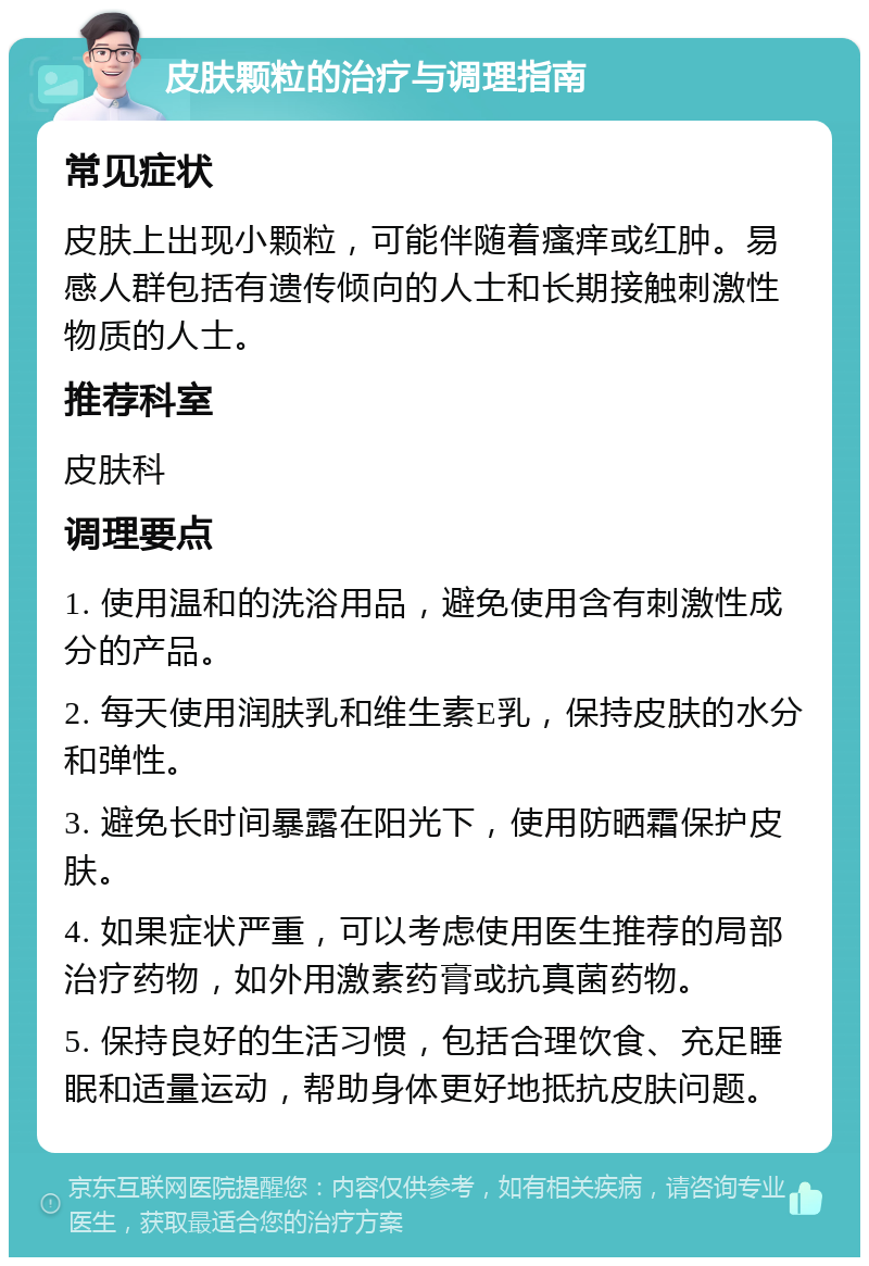 皮肤颗粒的治疗与调理指南 常见症状 皮肤上出现小颗粒，可能伴随着瘙痒或红肿。易感人群包括有遗传倾向的人士和长期接触刺激性物质的人士。 推荐科室 皮肤科 调理要点 1. 使用温和的洗浴用品，避免使用含有刺激性成分的产品。 2. 每天使用润肤乳和维生素E乳，保持皮肤的水分和弹性。 3. 避免长时间暴露在阳光下，使用防晒霜保护皮肤。 4. 如果症状严重，可以考虑使用医生推荐的局部治疗药物，如外用激素药膏或抗真菌药物。 5. 保持良好的生活习惯，包括合理饮食、充足睡眠和适量运动，帮助身体更好地抵抗皮肤问题。