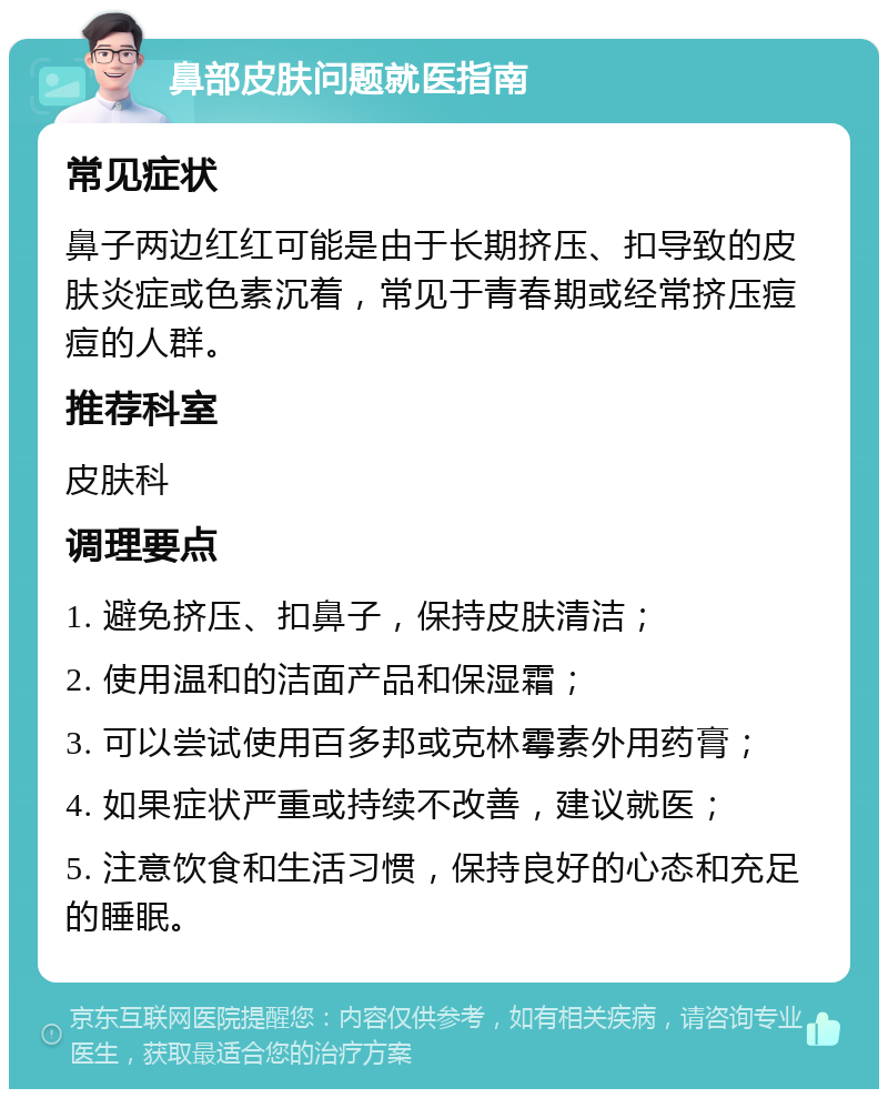 鼻部皮肤问题就医指南 常见症状 鼻子两边红红可能是由于长期挤压、扣导致的皮肤炎症或色素沉着，常见于青春期或经常挤压痘痘的人群。 推荐科室 皮肤科 调理要点 1. 避免挤压、扣鼻子，保持皮肤清洁； 2. 使用温和的洁面产品和保湿霜； 3. 可以尝试使用百多邦或克林霉素外用药膏； 4. 如果症状严重或持续不改善，建议就医； 5. 注意饮食和生活习惯，保持良好的心态和充足的睡眠。