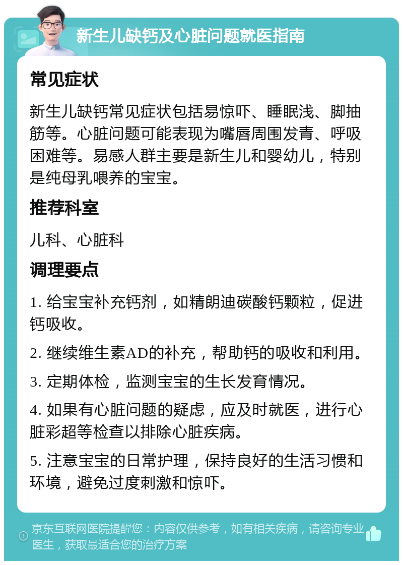 新生儿缺钙及心脏问题就医指南 常见症状 新生儿缺钙常见症状包括易惊吓、睡眠浅、脚抽筋等。心脏问题可能表现为嘴唇周围发青、呼吸困难等。易感人群主要是新生儿和婴幼儿，特别是纯母乳喂养的宝宝。 推荐科室 儿科、心脏科 调理要点 1. 给宝宝补充钙剂，如精朗迪碳酸钙颗粒，促进钙吸收。 2. 继续维生素AD的补充，帮助钙的吸收和利用。 3. 定期体检，监测宝宝的生长发育情况。 4. 如果有心脏问题的疑虑，应及时就医，进行心脏彩超等检查以排除心脏疾病。 5. 注意宝宝的日常护理，保持良好的生活习惯和环境，避免过度刺激和惊吓。