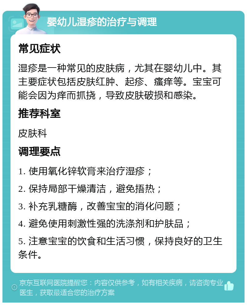 婴幼儿湿疹的治疗与调理 常见症状 湿疹是一种常见的皮肤病，尤其在婴幼儿中。其主要症状包括皮肤红肿、起疹、瘙痒等。宝宝可能会因为痒而抓挠，导致皮肤破损和感染。 推荐科室 皮肤科 调理要点 1. 使用氧化锌软膏来治疗湿疹； 2. 保持局部干燥清洁，避免捂热； 3. 补充乳糖酶，改善宝宝的消化问题； 4. 避免使用刺激性强的洗涤剂和护肤品； 5. 注意宝宝的饮食和生活习惯，保持良好的卫生条件。