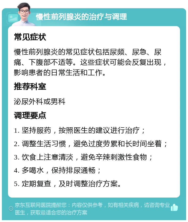 慢性前列腺炎的治疗与调理 常见症状 慢性前列腺炎的常见症状包括尿频、尿急、尿痛、下腹部不适等。这些症状可能会反复出现，影响患者的日常生活和工作。 推荐科室 泌尿外科或男科 调理要点 1. 坚持服药，按照医生的建议进行治疗； 2. 调整生活习惯，避免过度劳累和长时间坐着； 3. 饮食上注意清淡，避免辛辣刺激性食物； 4. 多喝水，保持排尿通畅； 5. 定期复查，及时调整治疗方案。