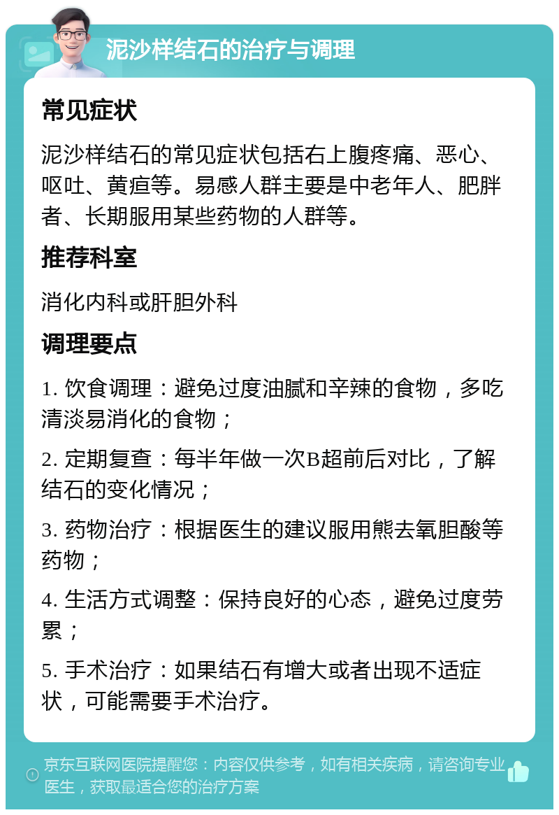 泥沙样结石的治疗与调理 常见症状 泥沙样结石的常见症状包括右上腹疼痛、恶心、呕吐、黄疸等。易感人群主要是中老年人、肥胖者、长期服用某些药物的人群等。 推荐科室 消化内科或肝胆外科 调理要点 1. 饮食调理：避免过度油腻和辛辣的食物，多吃清淡易消化的食物； 2. 定期复查：每半年做一次B超前后对比，了解结石的变化情况； 3. 药物治疗：根据医生的建议服用熊去氧胆酸等药物； 4. 生活方式调整：保持良好的心态，避免过度劳累； 5. 手术治疗：如果结石有增大或者出现不适症状，可能需要手术治疗。