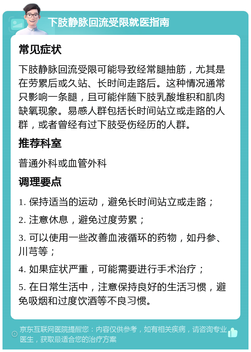 下肢静脉回流受限就医指南 常见症状 下肢静脉回流受限可能导致经常腿抽筋，尤其是在劳累后或久站、长时间走路后。这种情况通常只影响一条腿，且可能伴随下肢乳酸堆积和肌肉缺氧现象。易感人群包括长时间站立或走路的人群，或者曾经有过下肢受伤经历的人群。 推荐科室 普通外科或血管外科 调理要点 1. 保持适当的运动，避免长时间站立或走路； 2. 注意休息，避免过度劳累； 3. 可以使用一些改善血液循环的药物，如丹参、川芎等； 4. 如果症状严重，可能需要进行手术治疗； 5. 在日常生活中，注意保持良好的生活习惯，避免吸烟和过度饮酒等不良习惯。