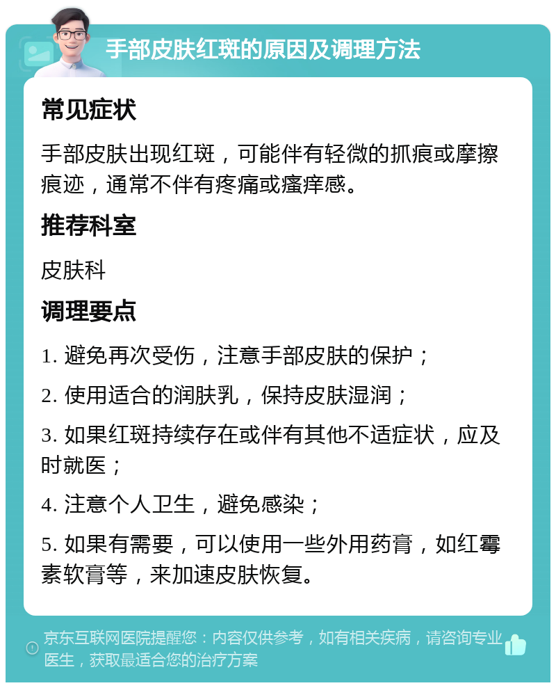 手部皮肤红斑的原因及调理方法 常见症状 手部皮肤出现红斑，可能伴有轻微的抓痕或摩擦痕迹，通常不伴有疼痛或瘙痒感。 推荐科室 皮肤科 调理要点 1. 避免再次受伤，注意手部皮肤的保护； 2. 使用适合的润肤乳，保持皮肤湿润； 3. 如果红斑持续存在或伴有其他不适症状，应及时就医； 4. 注意个人卫生，避免感染； 5. 如果有需要，可以使用一些外用药膏，如红霉素软膏等，来加速皮肤恢复。