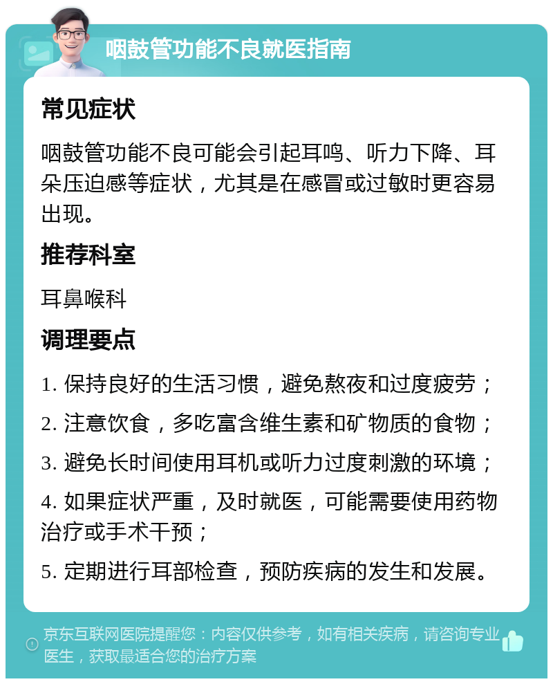 咽鼓管功能不良就医指南 常见症状 咽鼓管功能不良可能会引起耳鸣、听力下降、耳朵压迫感等症状，尤其是在感冒或过敏时更容易出现。 推荐科室 耳鼻喉科 调理要点 1. 保持良好的生活习惯，避免熬夜和过度疲劳； 2. 注意饮食，多吃富含维生素和矿物质的食物； 3. 避免长时间使用耳机或听力过度刺激的环境； 4. 如果症状严重，及时就医，可能需要使用药物治疗或手术干预； 5. 定期进行耳部检查，预防疾病的发生和发展。