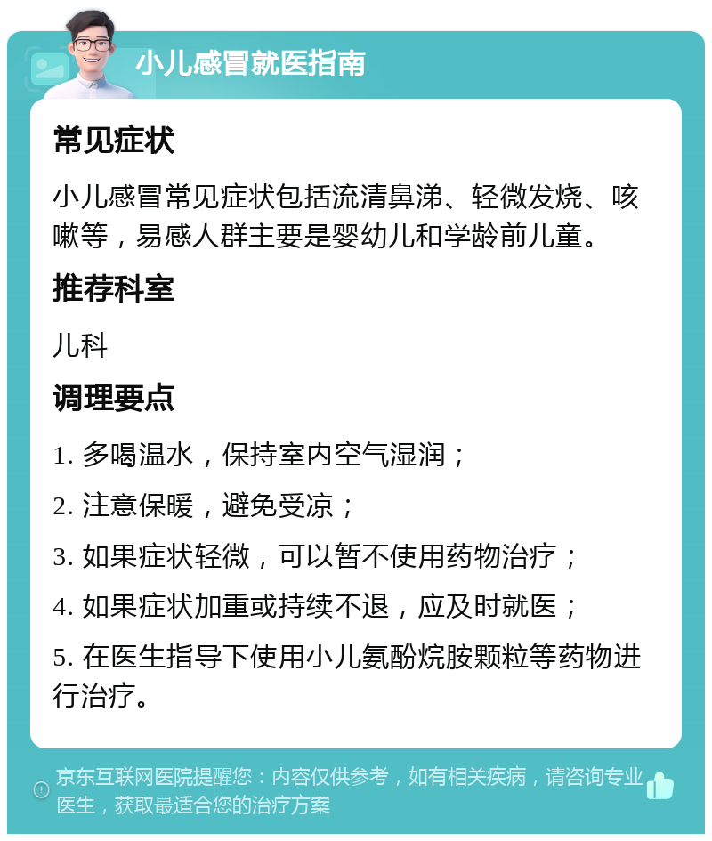 小儿感冒就医指南 常见症状 小儿感冒常见症状包括流清鼻涕、轻微发烧、咳嗽等，易感人群主要是婴幼儿和学龄前儿童。 推荐科室 儿科 调理要点 1. 多喝温水，保持室内空气湿润； 2. 注意保暖，避免受凉； 3. 如果症状轻微，可以暂不使用药物治疗； 4. 如果症状加重或持续不退，应及时就医； 5. 在医生指导下使用小儿氨酚烷胺颗粒等药物进行治疗。