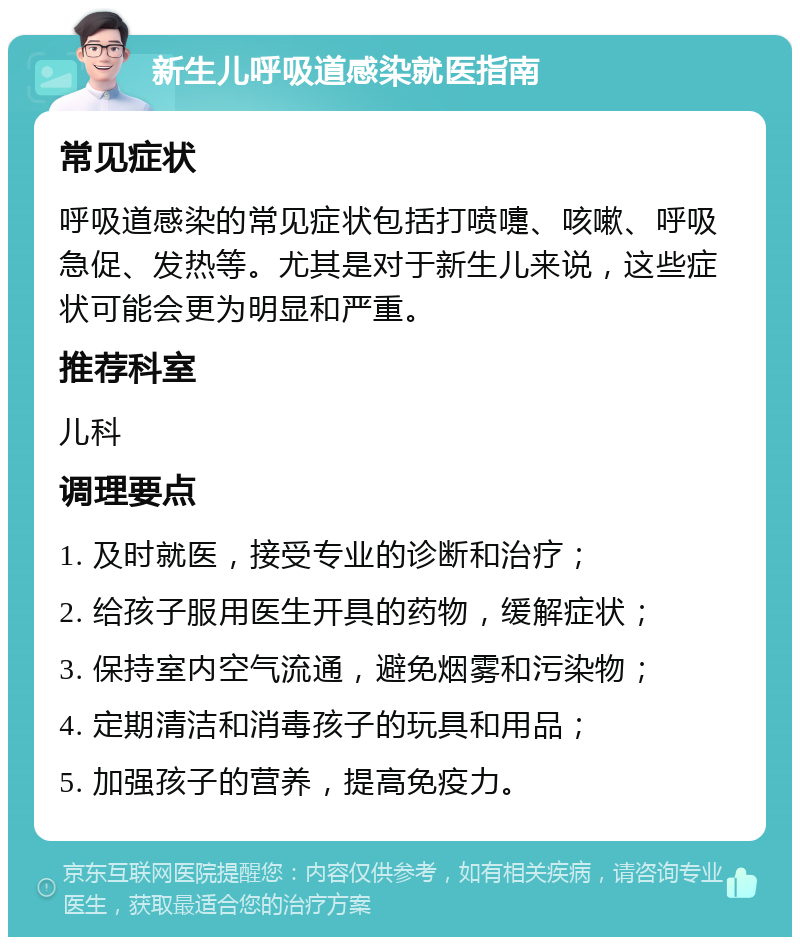 新生儿呼吸道感染就医指南 常见症状 呼吸道感染的常见症状包括打喷嚏、咳嗽、呼吸急促、发热等。尤其是对于新生儿来说，这些症状可能会更为明显和严重。 推荐科室 儿科 调理要点 1. 及时就医，接受专业的诊断和治疗； 2. 给孩子服用医生开具的药物，缓解症状； 3. 保持室内空气流通，避免烟雾和污染物； 4. 定期清洁和消毒孩子的玩具和用品； 5. 加强孩子的营养，提高免疫力。