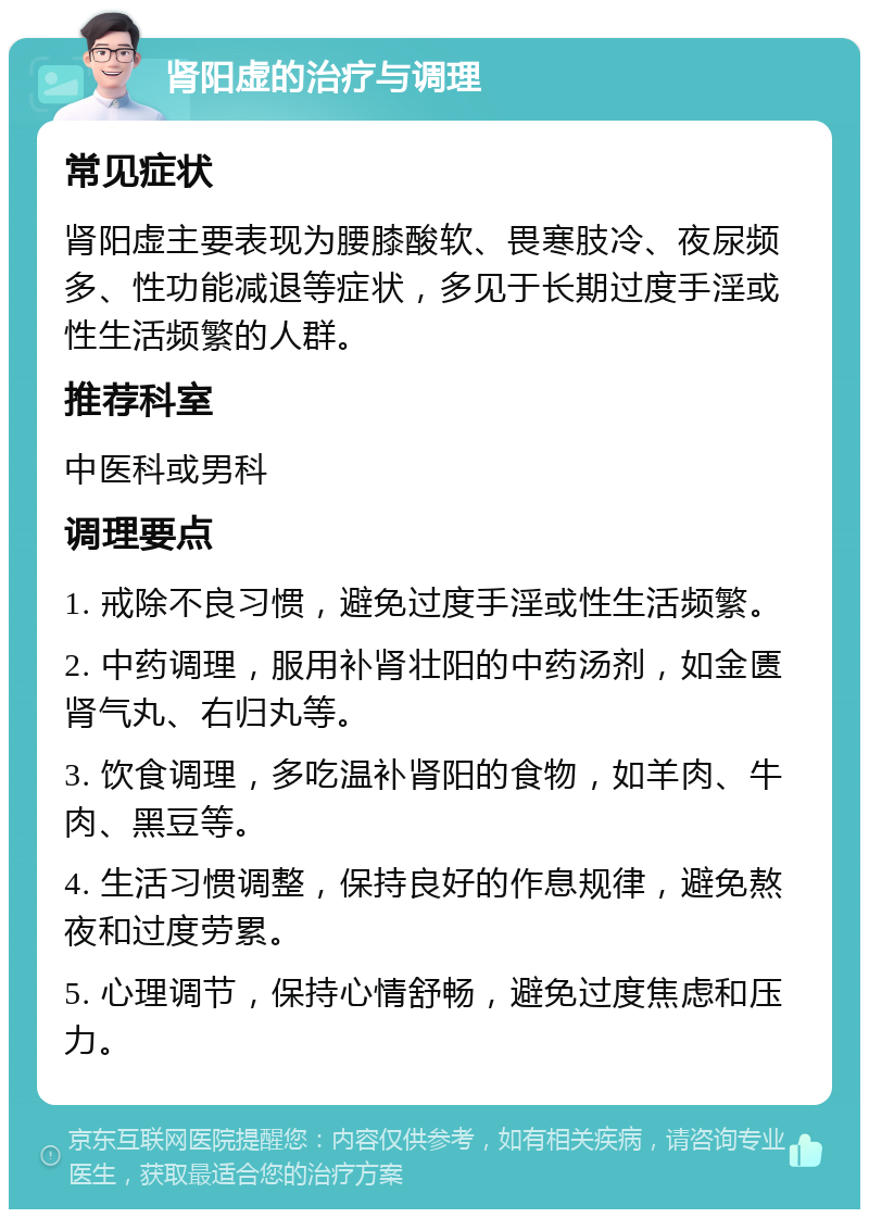 肾阳虚的治疗与调理 常见症状 肾阳虚主要表现为腰膝酸软、畏寒肢冷、夜尿频多、性功能减退等症状，多见于长期过度手淫或性生活频繁的人群。 推荐科室 中医科或男科 调理要点 1. 戒除不良习惯，避免过度手淫或性生活频繁。 2. 中药调理，服用补肾壮阳的中药汤剂，如金匮肾气丸、右归丸等。 3. 饮食调理，多吃温补肾阳的食物，如羊肉、牛肉、黑豆等。 4. 生活习惯调整，保持良好的作息规律，避免熬夜和过度劳累。 5. 心理调节，保持心情舒畅，避免过度焦虑和压力。