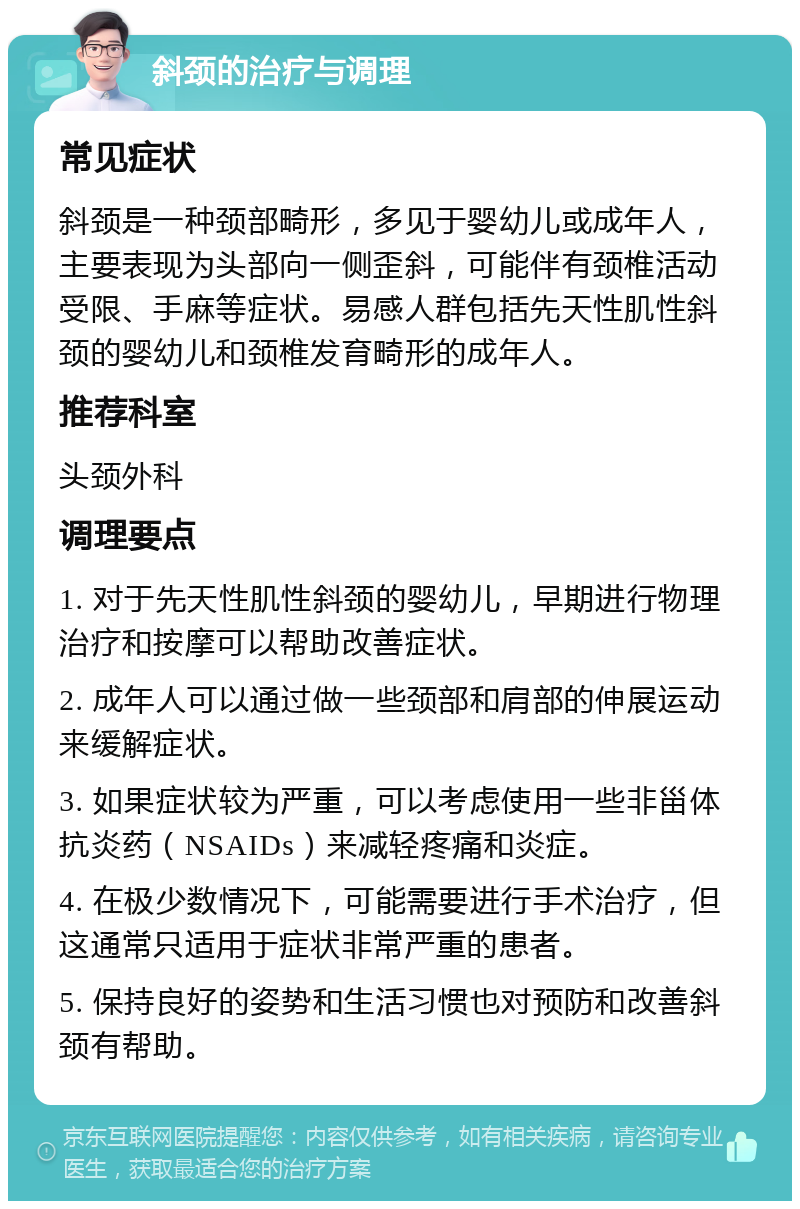 斜颈的治疗与调理 常见症状 斜颈是一种颈部畸形，多见于婴幼儿或成年人，主要表现为头部向一侧歪斜，可能伴有颈椎活动受限、手麻等症状。易感人群包括先天性肌性斜颈的婴幼儿和颈椎发育畸形的成年人。 推荐科室 头颈外科 调理要点 1. 对于先天性肌性斜颈的婴幼儿，早期进行物理治疗和按摩可以帮助改善症状。 2. 成年人可以通过做一些颈部和肩部的伸展运动来缓解症状。 3. 如果症状较为严重，可以考虑使用一些非甾体抗炎药（NSAIDs）来减轻疼痛和炎症。 4. 在极少数情况下，可能需要进行手术治疗，但这通常只适用于症状非常严重的患者。 5. 保持良好的姿势和生活习惯也对预防和改善斜颈有帮助。