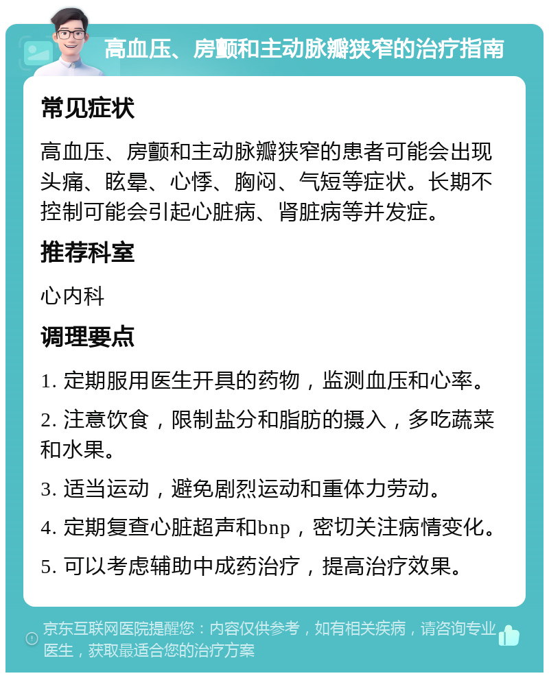 高血压、房颤和主动脉瓣狭窄的治疗指南 常见症状 高血压、房颤和主动脉瓣狭窄的患者可能会出现头痛、眩晕、心悸、胸闷、气短等症状。长期不控制可能会引起心脏病、肾脏病等并发症。 推荐科室 心内科 调理要点 1. 定期服用医生开具的药物，监测血压和心率。 2. 注意饮食，限制盐分和脂肪的摄入，多吃蔬菜和水果。 3. 适当运动，避免剧烈运动和重体力劳动。 4. 定期复查心脏超声和bnp，密切关注病情变化。 5. 可以考虑辅助中成药治疗，提高治疗效果。