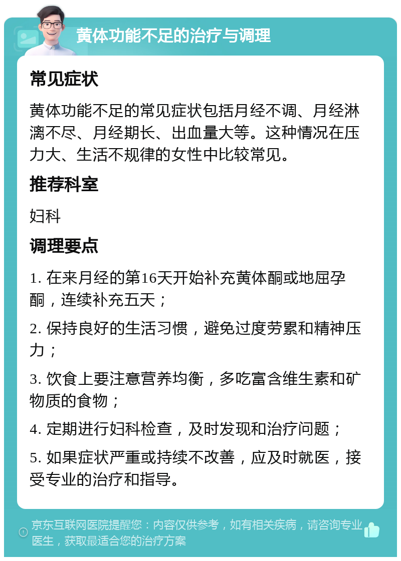 黄体功能不足的治疗与调理 常见症状 黄体功能不足的常见症状包括月经不调、月经淋漓不尽、月经期长、出血量大等。这种情况在压力大、生活不规律的女性中比较常见。 推荐科室 妇科 调理要点 1. 在来月经的第16天开始补充黄体酮或地屈孕酮，连续补充五天； 2. 保持良好的生活习惯，避免过度劳累和精神压力； 3. 饮食上要注意营养均衡，多吃富含维生素和矿物质的食物； 4. 定期进行妇科检查，及时发现和治疗问题； 5. 如果症状严重或持续不改善，应及时就医，接受专业的治疗和指导。