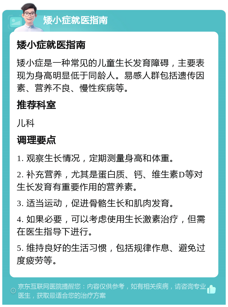 矮小症就医指南 矮小症就医指南 矮小症是一种常见的儿童生长发育障碍，主要表现为身高明显低于同龄人。易感人群包括遗传因素、营养不良、慢性疾病等。 推荐科室 儿科 调理要点 1. 观察生长情况，定期测量身高和体重。 2. 补充营养，尤其是蛋白质、钙、维生素D等对生长发育有重要作用的营养素。 3. 适当运动，促进骨骼生长和肌肉发育。 4. 如果必要，可以考虑使用生长激素治疗，但需在医生指导下进行。 5. 维持良好的生活习惯，包括规律作息、避免过度疲劳等。