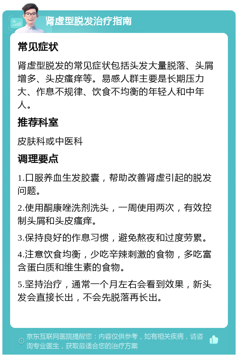 肾虚型脱发治疗指南 常见症状 肾虚型脱发的常见症状包括头发大量脱落、头屑增多、头皮瘙痒等。易感人群主要是长期压力大、作息不规律、饮食不均衡的年轻人和中年人。 推荐科室 皮肤科或中医科 调理要点 1.口服养血生发胶囊，帮助改善肾虚引起的脱发问题。 2.使用酮康唑洗剂洗头，一周使用两次，有效控制头屑和头皮瘙痒。 3.保持良好的作息习惯，避免熬夜和过度劳累。 4.注意饮食均衡，少吃辛辣刺激的食物，多吃富含蛋白质和维生素的食物。 5.坚持治疗，通常一个月左右会看到效果，新头发会直接长出，不会先脱落再长出。