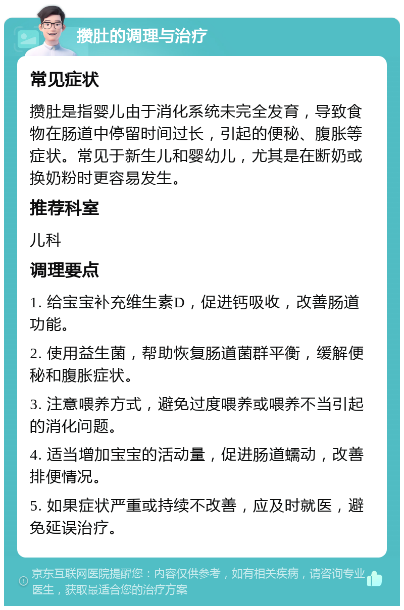 攒肚的调理与治疗 常见症状 攒肚是指婴儿由于消化系统未完全发育，导致食物在肠道中停留时间过长，引起的便秘、腹胀等症状。常见于新生儿和婴幼儿，尤其是在断奶或换奶粉时更容易发生。 推荐科室 儿科 调理要点 1. 给宝宝补充维生素D，促进钙吸收，改善肠道功能。 2. 使用益生菌，帮助恢复肠道菌群平衡，缓解便秘和腹胀症状。 3. 注意喂养方式，避免过度喂养或喂养不当引起的消化问题。 4. 适当增加宝宝的活动量，促进肠道蠕动，改善排便情况。 5. 如果症状严重或持续不改善，应及时就医，避免延误治疗。