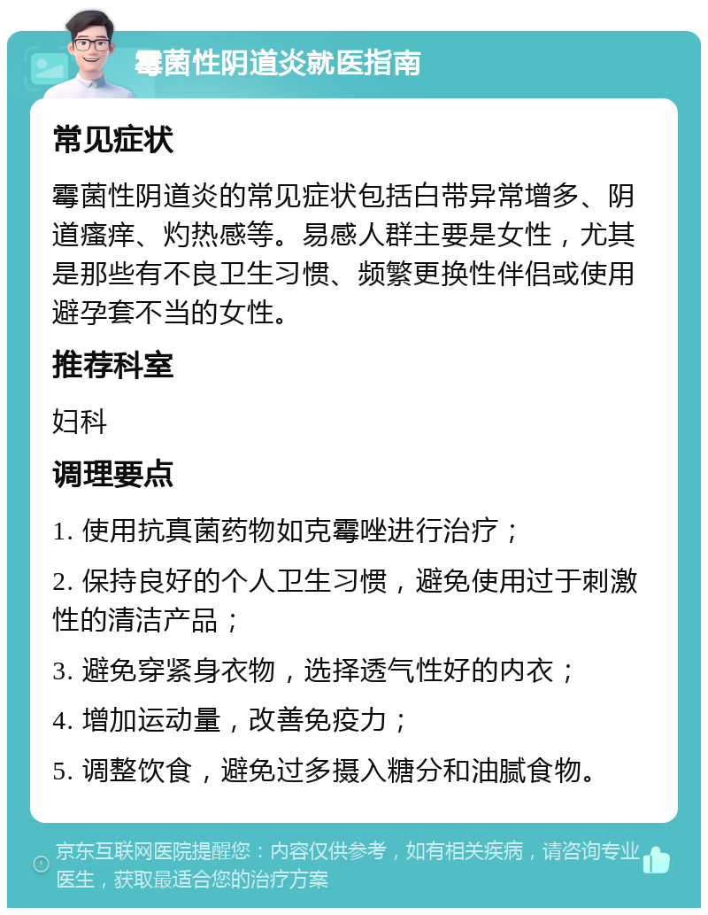 霉菌性阴道炎就医指南 常见症状 霉菌性阴道炎的常见症状包括白带异常增多、阴道瘙痒、灼热感等。易感人群主要是女性，尤其是那些有不良卫生习惯、频繁更换性伴侣或使用避孕套不当的女性。 推荐科室 妇科 调理要点 1. 使用抗真菌药物如克霉唑进行治疗； 2. 保持良好的个人卫生习惯，避免使用过于刺激性的清洁产品； 3. 避免穿紧身衣物，选择透气性好的内衣； 4. 增加运动量，改善免疫力； 5. 调整饮食，避免过多摄入糖分和油腻食物。