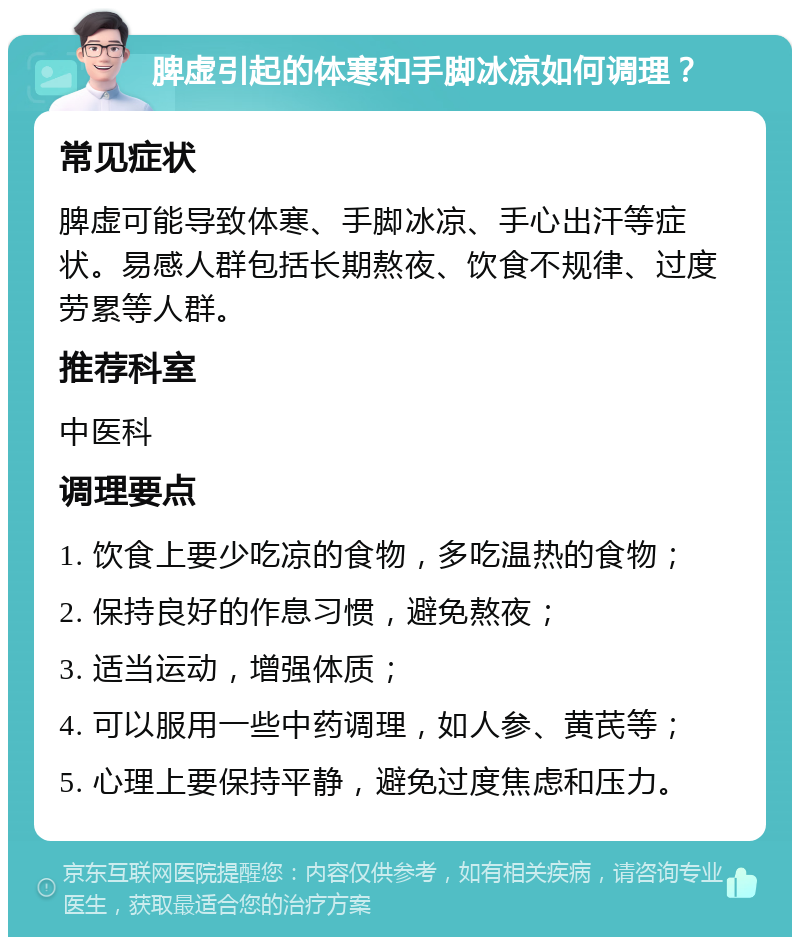 脾虚引起的体寒和手脚冰凉如何调理？ 常见症状 脾虚可能导致体寒、手脚冰凉、手心出汗等症状。易感人群包括长期熬夜、饮食不规律、过度劳累等人群。 推荐科室 中医科 调理要点 1. 饮食上要少吃凉的食物，多吃温热的食物； 2. 保持良好的作息习惯，避免熬夜； 3. 适当运动，增强体质； 4. 可以服用一些中药调理，如人参、黄芪等； 5. 心理上要保持平静，避免过度焦虑和压力。