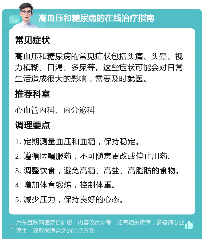 高血压和糖尿病的在线治疗指南 常见症状 高血压和糖尿病的常见症状包括头痛、头晕、视力模糊、口渴、多尿等。这些症状可能会对日常生活造成很大的影响，需要及时就医。 推荐科室 心血管内科、内分泌科 调理要点 1. 定期测量血压和血糖，保持稳定。 2. 遵循医嘱服药，不可随意更改或停止用药。 3. 调整饮食，避免高糖、高盐、高脂肪的食物。 4. 增加体育锻炼，控制体重。 5. 减少压力，保持良好的心态。