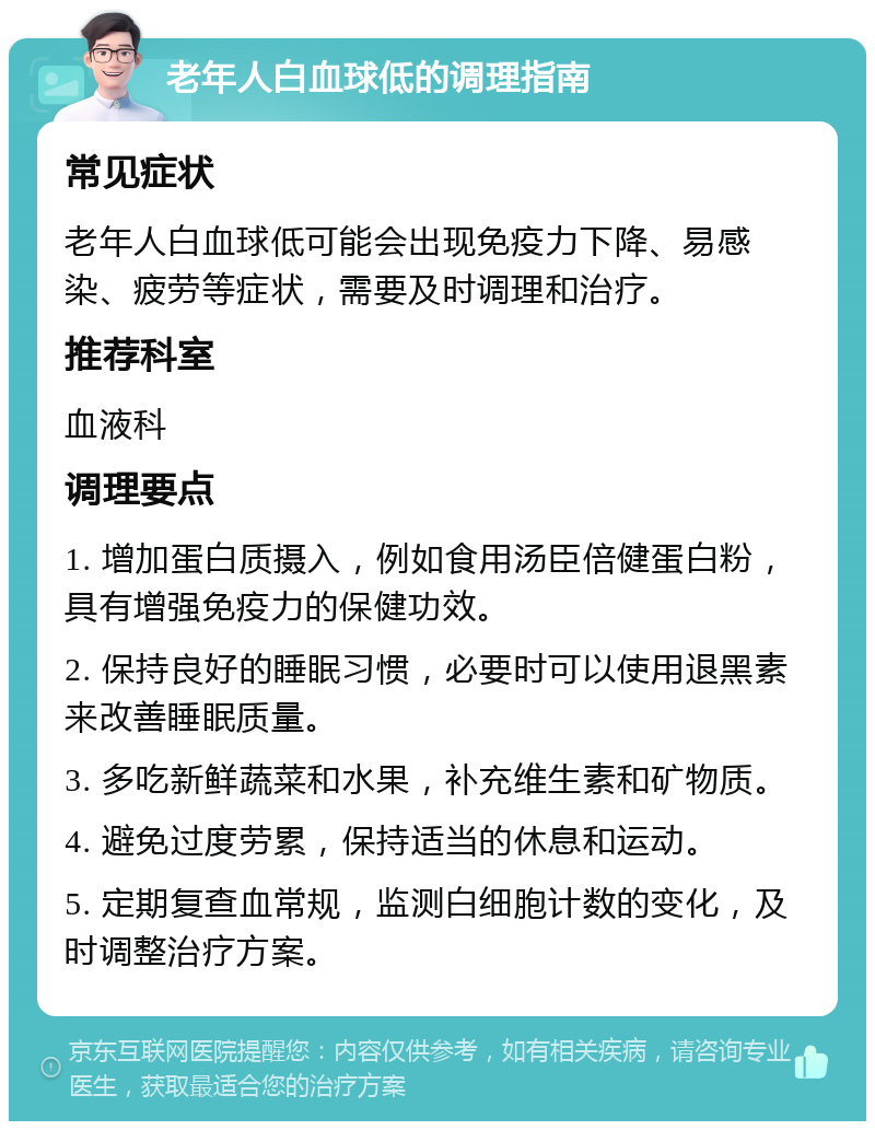 老年人白血球低的调理指南 常见症状 老年人白血球低可能会出现免疫力下降、易感染、疲劳等症状，需要及时调理和治疗。 推荐科室 血液科 调理要点 1. 增加蛋白质摄入，例如食用汤臣倍健蛋白粉，具有增强免疫力的保健功效。 2. 保持良好的睡眠习惯，必要时可以使用退黑素来改善睡眠质量。 3. 多吃新鲜蔬菜和水果，补充维生素和矿物质。 4. 避免过度劳累，保持适当的休息和运动。 5. 定期复查血常规，监测白细胞计数的变化，及时调整治疗方案。