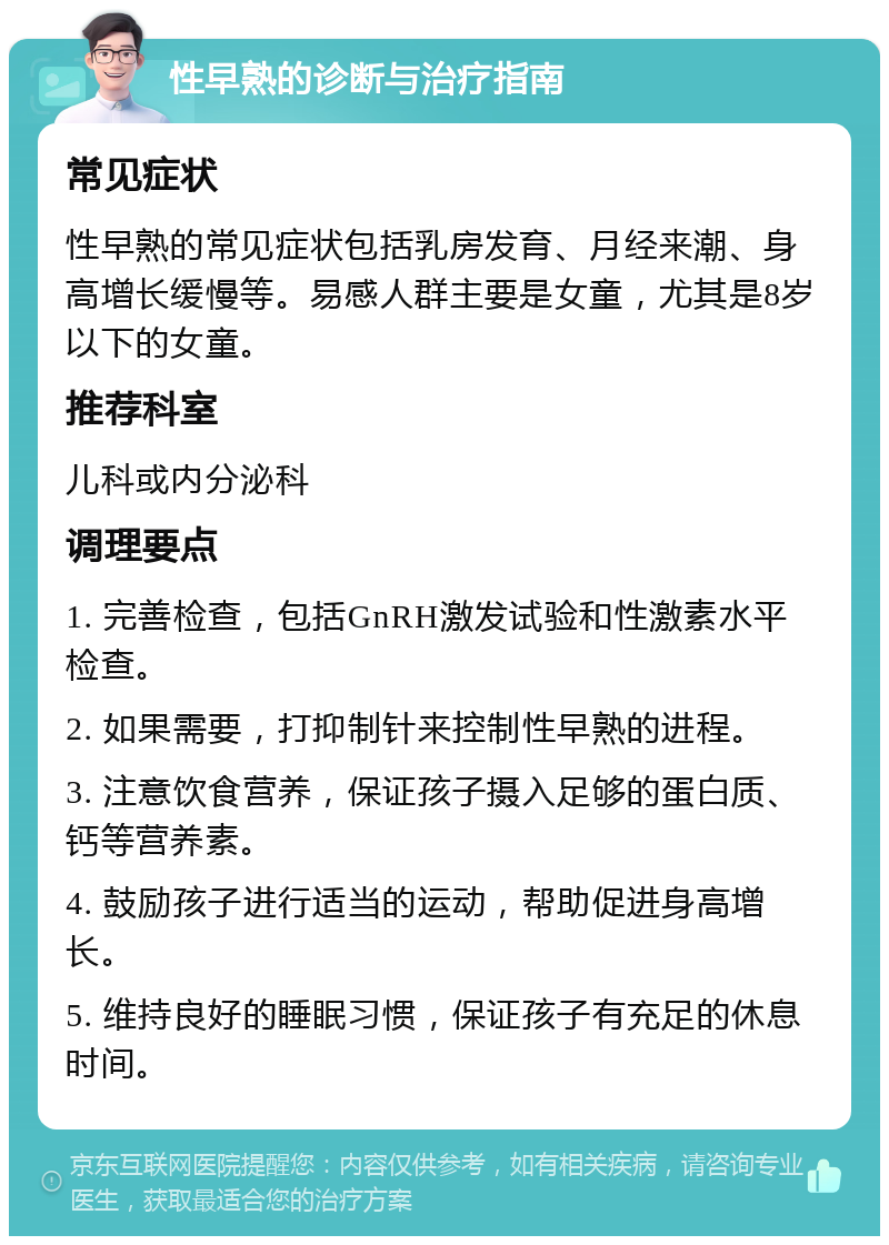 性早熟的诊断与治疗指南 常见症状 性早熟的常见症状包括乳房发育、月经来潮、身高增长缓慢等。易感人群主要是女童，尤其是8岁以下的女童。 推荐科室 儿科或内分泌科 调理要点 1. 完善检查，包括GnRH激发试验和性激素水平检查。 2. 如果需要，打抑制针来控制性早熟的进程。 3. 注意饮食营养，保证孩子摄入足够的蛋白质、钙等营养素。 4. 鼓励孩子进行适当的运动，帮助促进身高增长。 5. 维持良好的睡眠习惯，保证孩子有充足的休息时间。