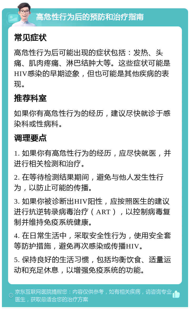 高危性行为后的预防和治疗指南 常见症状 高危性行为后可能出现的症状包括：发热、头痛、肌肉疼痛、淋巴结肿大等。这些症状可能是HIV感染的早期迹象，但也可能是其他疾病的表现。 推荐科室 如果你有高危性行为的经历，建议尽快就诊于感染科或性病科。 调理要点 1. 如果你有高危性行为的经历，应尽快就医，并进行相关检测和治疗。 2. 在等待检测结果期间，避免与他人发生性行为，以防止可能的传播。 3. 如果你被诊断出HIV阳性，应按照医生的建议进行抗逆转录病毒治疗（ART），以控制病毒复制并维持免疫系统健康。 4. 在日常生活中，采取安全性行为，使用安全套等防护措施，避免再次感染或传播HIV。 5. 保持良好的生活习惯，包括均衡饮食、适量运动和充足休息，以增强免疫系统的功能。