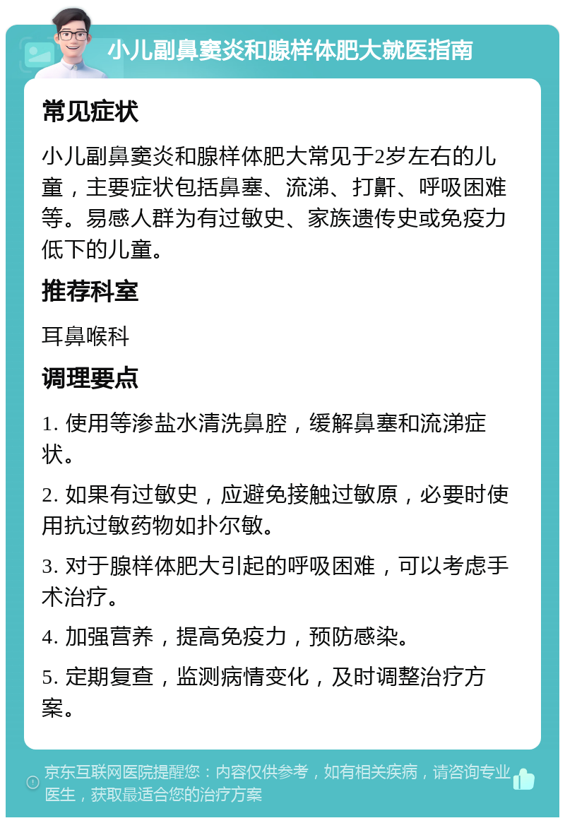 小儿副鼻窦炎和腺样体肥大就医指南 常见症状 小儿副鼻窦炎和腺样体肥大常见于2岁左右的儿童，主要症状包括鼻塞、流涕、打鼾、呼吸困难等。易感人群为有过敏史、家族遗传史或免疫力低下的儿童。 推荐科室 耳鼻喉科 调理要点 1. 使用等渗盐水清洗鼻腔，缓解鼻塞和流涕症状。 2. 如果有过敏史，应避免接触过敏原，必要时使用抗过敏药物如扑尔敏。 3. 对于腺样体肥大引起的呼吸困难，可以考虑手术治疗。 4. 加强营养，提高免疫力，预防感染。 5. 定期复查，监测病情变化，及时调整治疗方案。