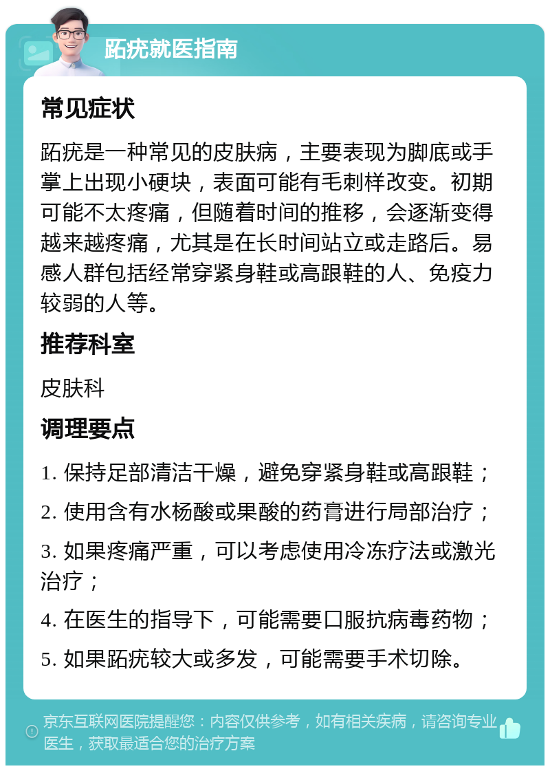 跖疣就医指南 常见症状 跖疣是一种常见的皮肤病，主要表现为脚底或手掌上出现小硬块，表面可能有毛刺样改变。初期可能不太疼痛，但随着时间的推移，会逐渐变得越来越疼痛，尤其是在长时间站立或走路后。易感人群包括经常穿紧身鞋或高跟鞋的人、免疫力较弱的人等。 推荐科室 皮肤科 调理要点 1. 保持足部清洁干燥，避免穿紧身鞋或高跟鞋； 2. 使用含有水杨酸或果酸的药膏进行局部治疗； 3. 如果疼痛严重，可以考虑使用冷冻疗法或激光治疗； 4. 在医生的指导下，可能需要口服抗病毒药物； 5. 如果跖疣较大或多发，可能需要手术切除。