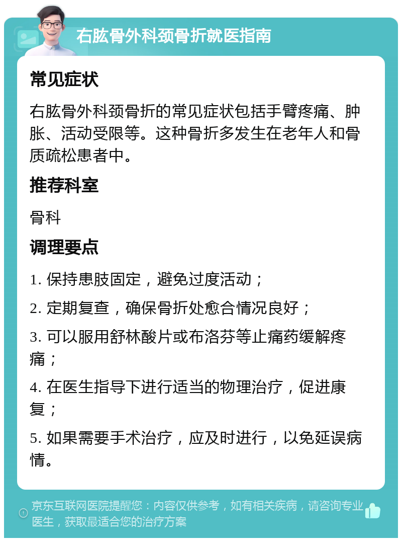 右肱骨外科颈骨折就医指南 常见症状 右肱骨外科颈骨折的常见症状包括手臂疼痛、肿胀、活动受限等。这种骨折多发生在老年人和骨质疏松患者中。 推荐科室 骨科 调理要点 1. 保持患肢固定，避免过度活动； 2. 定期复查，确保骨折处愈合情况良好； 3. 可以服用舒林酸片或布洛芬等止痛药缓解疼痛； 4. 在医生指导下进行适当的物理治疗，促进康复； 5. 如果需要手术治疗，应及时进行，以免延误病情。