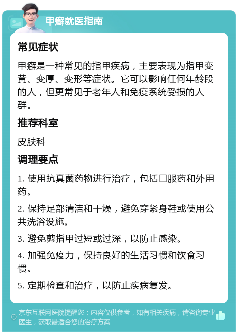 甲癣就医指南 常见症状 甲癣是一种常见的指甲疾病，主要表现为指甲变黄、变厚、变形等症状。它可以影响任何年龄段的人，但更常见于老年人和免疫系统受损的人群。 推荐科室 皮肤科 调理要点 1. 使用抗真菌药物进行治疗，包括口服药和外用药。 2. 保持足部清洁和干燥，避免穿紧身鞋或使用公共洗浴设施。 3. 避免剪指甲过短或过深，以防止感染。 4. 加强免疫力，保持良好的生活习惯和饮食习惯。 5. 定期检查和治疗，以防止疾病复发。