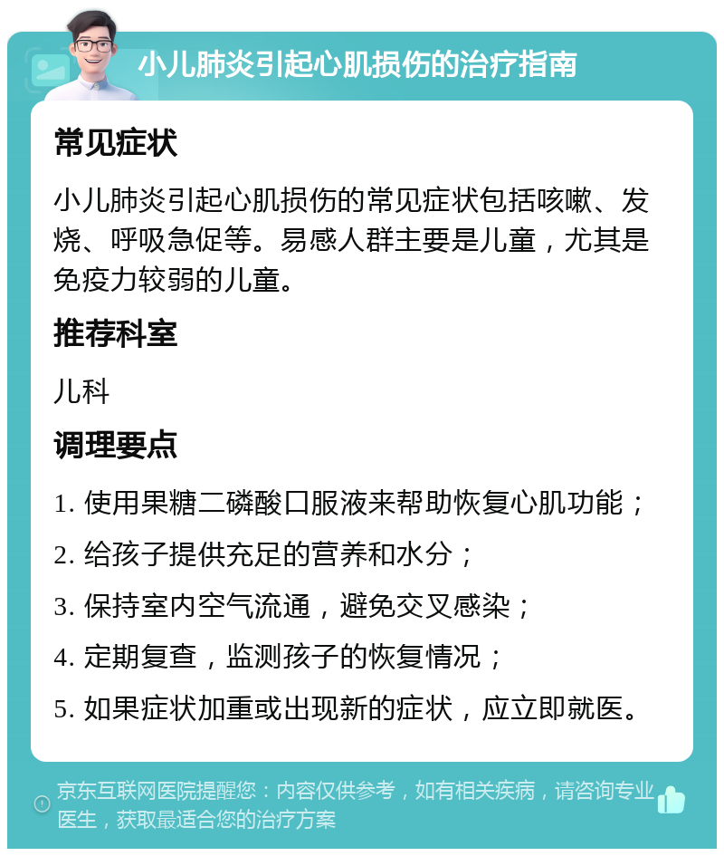 小儿肺炎引起心肌损伤的治疗指南 常见症状 小儿肺炎引起心肌损伤的常见症状包括咳嗽、发烧、呼吸急促等。易感人群主要是儿童，尤其是免疫力较弱的儿童。 推荐科室 儿科 调理要点 1. 使用果糖二磷酸口服液来帮助恢复心肌功能； 2. 给孩子提供充足的营养和水分； 3. 保持室内空气流通，避免交叉感染； 4. 定期复查，监测孩子的恢复情况； 5. 如果症状加重或出现新的症状，应立即就医。