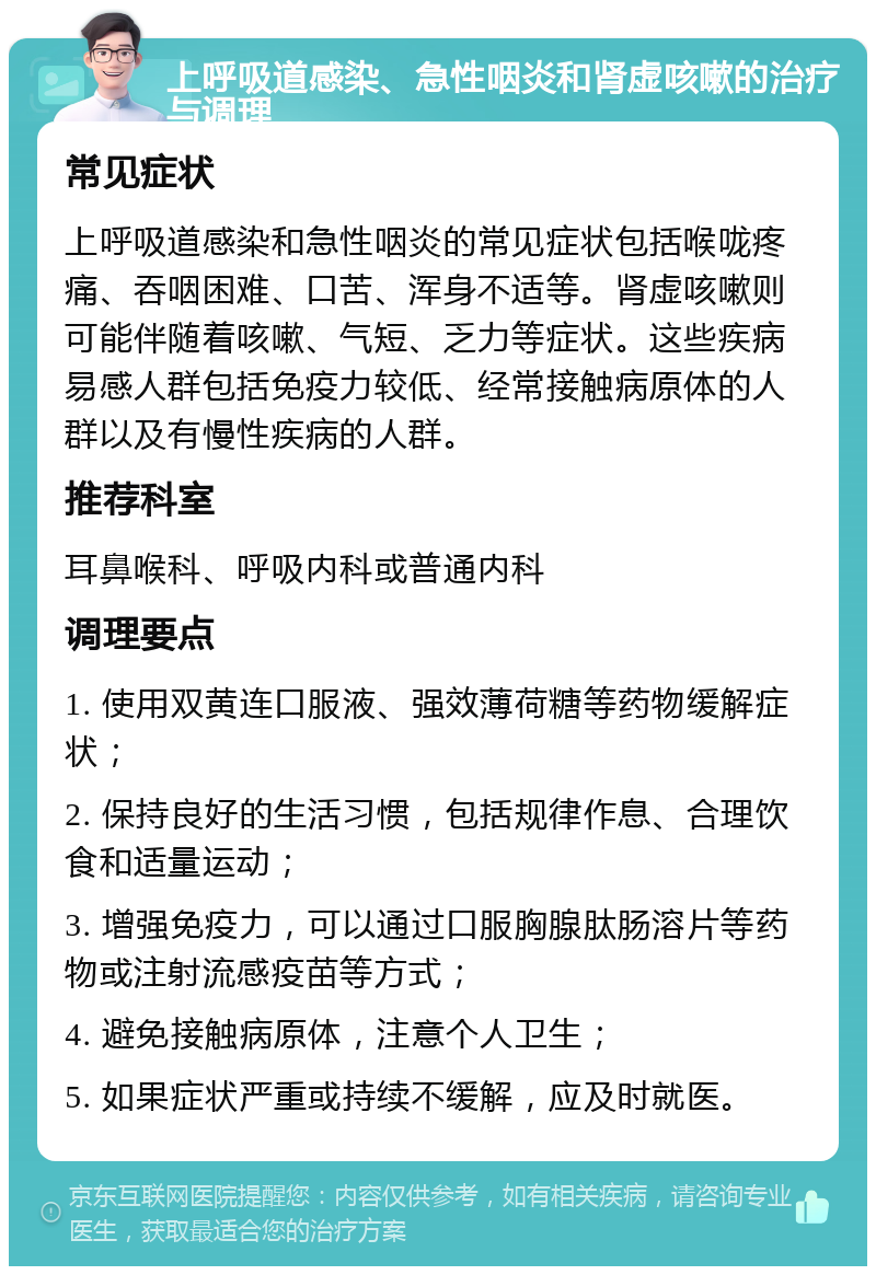 上呼吸道感染、急性咽炎和肾虚咳嗽的治疗与调理 常见症状 上呼吸道感染和急性咽炎的常见症状包括喉咙疼痛、吞咽困难、口苦、浑身不适等。肾虚咳嗽则可能伴随着咳嗽、气短、乏力等症状。这些疾病易感人群包括免疫力较低、经常接触病原体的人群以及有慢性疾病的人群。 推荐科室 耳鼻喉科、呼吸内科或普通内科 调理要点 1. 使用双黄连口服液、强效薄荷糖等药物缓解症状； 2. 保持良好的生活习惯，包括规律作息、合理饮食和适量运动； 3. 增强免疫力，可以通过口服胸腺肽肠溶片等药物或注射流感疫苗等方式； 4. 避免接触病原体，注意个人卫生； 5. 如果症状严重或持续不缓解，应及时就医。