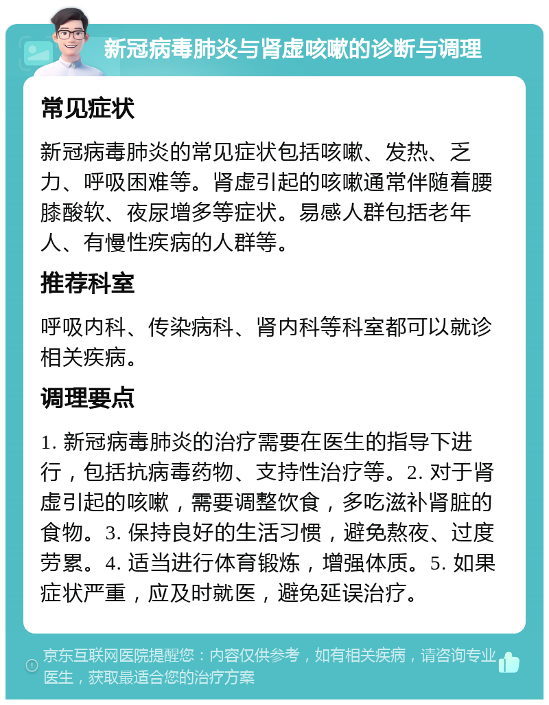 新冠病毒肺炎与肾虚咳嗽的诊断与调理 常见症状 新冠病毒肺炎的常见症状包括咳嗽、发热、乏力、呼吸困难等。肾虚引起的咳嗽通常伴随着腰膝酸软、夜尿增多等症状。易感人群包括老年人、有慢性疾病的人群等。 推荐科室 呼吸内科、传染病科、肾内科等科室都可以就诊相关疾病。 调理要点 1. 新冠病毒肺炎的治疗需要在医生的指导下进行，包括抗病毒药物、支持性治疗等。2. 对于肾虚引起的咳嗽，需要调整饮食，多吃滋补肾脏的食物。3. 保持良好的生活习惯，避免熬夜、过度劳累。4. 适当进行体育锻炼，增强体质。5. 如果症状严重，应及时就医，避免延误治疗。