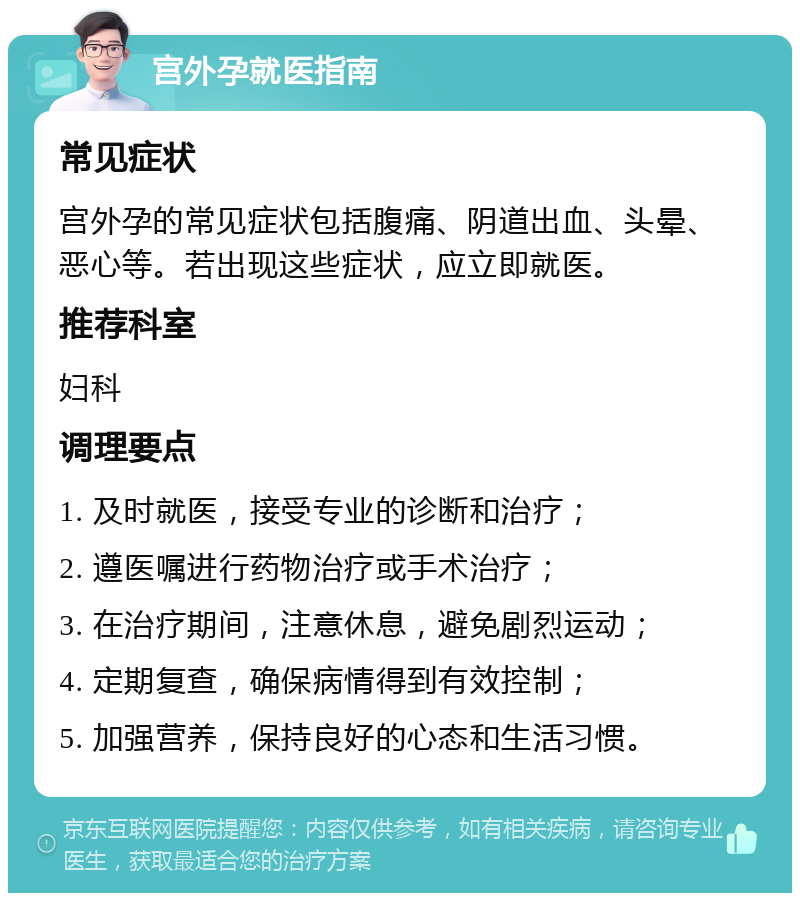 宫外孕就医指南 常见症状 宫外孕的常见症状包括腹痛、阴道出血、头晕、恶心等。若出现这些症状，应立即就医。 推荐科室 妇科 调理要点 1. 及时就医，接受专业的诊断和治疗； 2. 遵医嘱进行药物治疗或手术治疗； 3. 在治疗期间，注意休息，避免剧烈运动； 4. 定期复查，确保病情得到有效控制； 5. 加强营养，保持良好的心态和生活习惯。