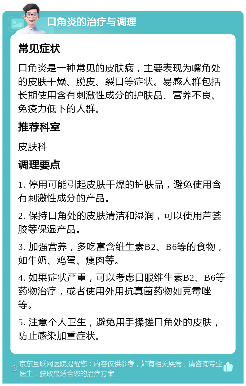 口角炎的治疗与调理 常见症状 口角炎是一种常见的皮肤病，主要表现为嘴角处的皮肤干燥、脱皮、裂口等症状。易感人群包括长期使用含有刺激性成分的护肤品、营养不良、免疫力低下的人群。 推荐科室 皮肤科 调理要点 1. 停用可能引起皮肤干燥的护肤品，避免使用含有刺激性成分的产品。 2. 保持口角处的皮肤清洁和湿润，可以使用芦荟胶等保湿产品。 3. 加强营养，多吃富含维生素B2、B6等的食物，如牛奶、鸡蛋、瘦肉等。 4. 如果症状严重，可以考虑口服维生素B2、B6等药物治疗，或者使用外用抗真菌药物如克霉唑等。 5. 注意个人卫生，避免用手揉搓口角处的皮肤，防止感染加重症状。