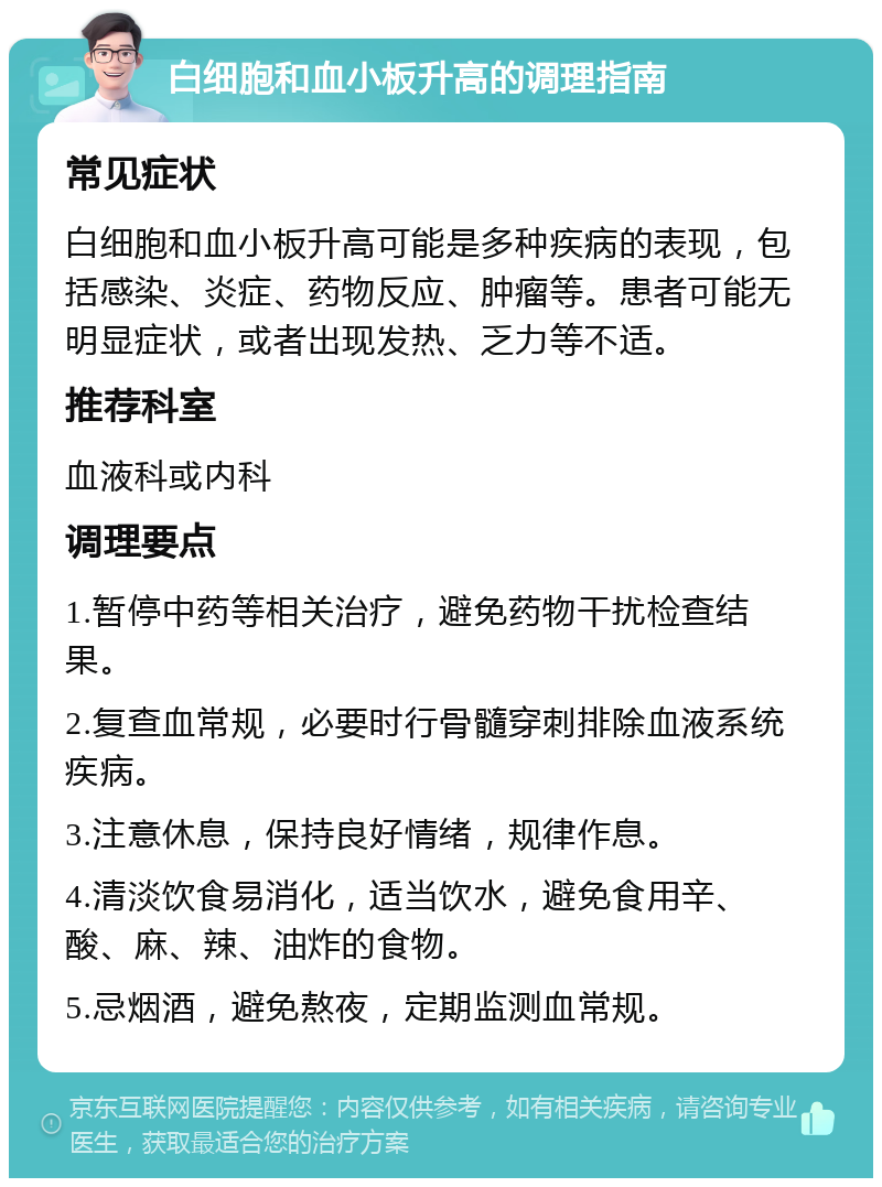 白细胞和血小板升高的调理指南 常见症状 白细胞和血小板升高可能是多种疾病的表现，包括感染、炎症、药物反应、肿瘤等。患者可能无明显症状，或者出现发热、乏力等不适。 推荐科室 血液科或内科 调理要点 1.暂停中药等相关治疗，避免药物干扰检查结果。 2.复查血常规，必要时行骨髓穿刺排除血液系统疾病。 3.注意休息，保持良好情绪，规律作息。 4.清淡饮食易消化，适当饮水，避免食用辛、酸、麻、辣、油炸的食物。 5.忌烟酒，避免熬夜，定期监测血常规。