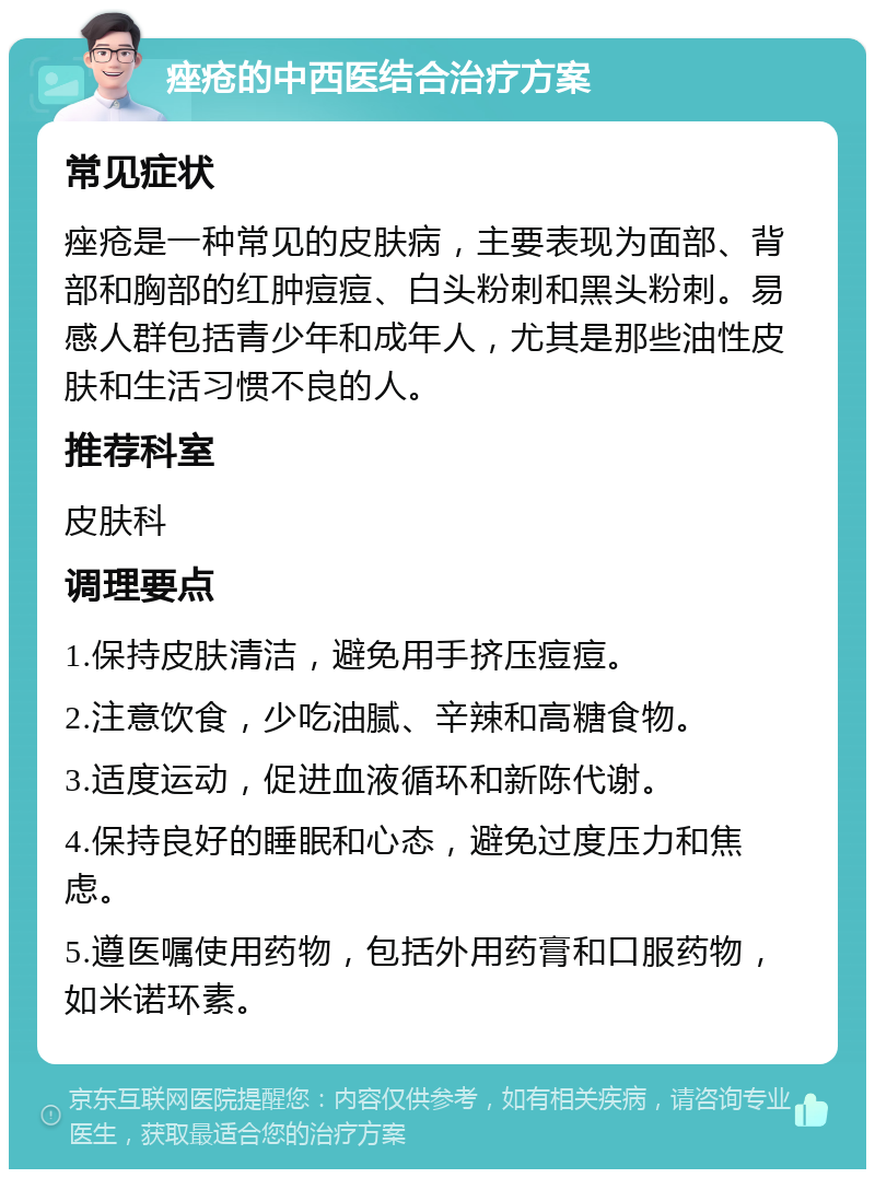 痤疮的中西医结合治疗方案 常见症状 痤疮是一种常见的皮肤病，主要表现为面部、背部和胸部的红肿痘痘、白头粉刺和黑头粉刺。易感人群包括青少年和成年人，尤其是那些油性皮肤和生活习惯不良的人。 推荐科室 皮肤科 调理要点 1.保持皮肤清洁，避免用手挤压痘痘。 2.注意饮食，少吃油腻、辛辣和高糖食物。 3.适度运动，促进血液循环和新陈代谢。 4.保持良好的睡眠和心态，避免过度压力和焦虑。 5.遵医嘱使用药物，包括外用药膏和口服药物，如米诺环素。