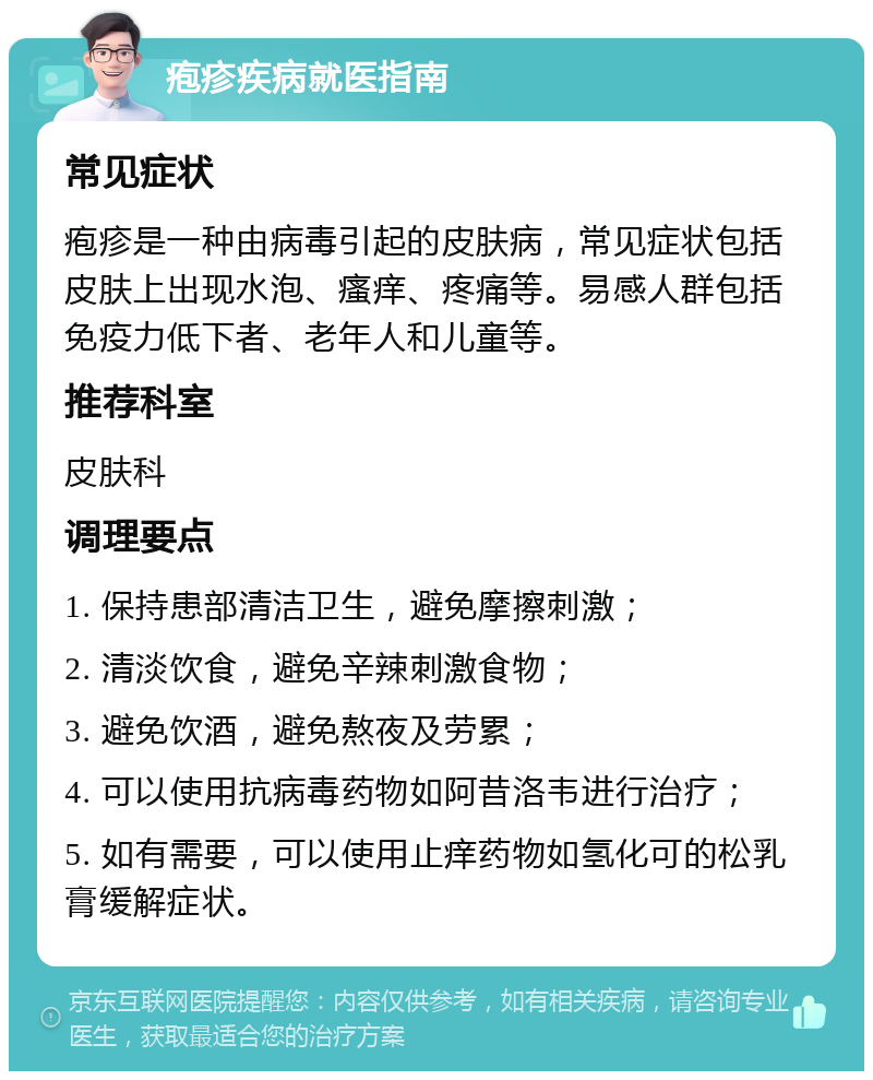 疱疹疾病就医指南 常见症状 疱疹是一种由病毒引起的皮肤病，常见症状包括皮肤上出现水泡、瘙痒、疼痛等。易感人群包括免疫力低下者、老年人和儿童等。 推荐科室 皮肤科 调理要点 1. 保持患部清洁卫生，避免摩擦刺激； 2. 清淡饮食，避免辛辣刺激食物； 3. 避免饮酒，避免熬夜及劳累； 4. 可以使用抗病毒药物如阿昔洛韦进行治疗； 5. 如有需要，可以使用止痒药物如氢化可的松乳膏缓解症状。