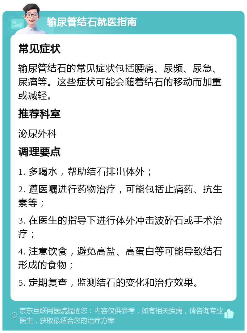 输尿管结石就医指南 常见症状 输尿管结石的常见症状包括腰痛、尿频、尿急、尿痛等。这些症状可能会随着结石的移动而加重或减轻。 推荐科室 泌尿外科 调理要点 1. 多喝水，帮助结石排出体外； 2. 遵医嘱进行药物治疗，可能包括止痛药、抗生素等； 3. 在医生的指导下进行体外冲击波碎石或手术治疗； 4. 注意饮食，避免高盐、高蛋白等可能导致结石形成的食物； 5. 定期复查，监测结石的变化和治疗效果。