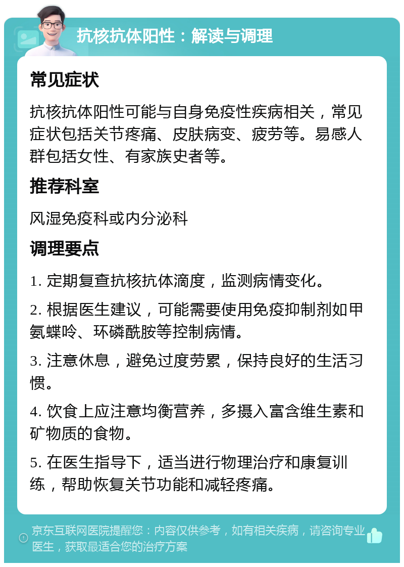 抗核抗体阳性：解读与调理 常见症状 抗核抗体阳性可能与自身免疫性疾病相关，常见症状包括关节疼痛、皮肤病变、疲劳等。易感人群包括女性、有家族史者等。 推荐科室 风湿免疫科或内分泌科 调理要点 1. 定期复查抗核抗体滴度，监测病情变化。 2. 根据医生建议，可能需要使用免疫抑制剂如甲氨蝶呤、环磷酰胺等控制病情。 3. 注意休息，避免过度劳累，保持良好的生活习惯。 4. 饮食上应注意均衡营养，多摄入富含维生素和矿物质的食物。 5. 在医生指导下，适当进行物理治疗和康复训练，帮助恢复关节功能和减轻疼痛。