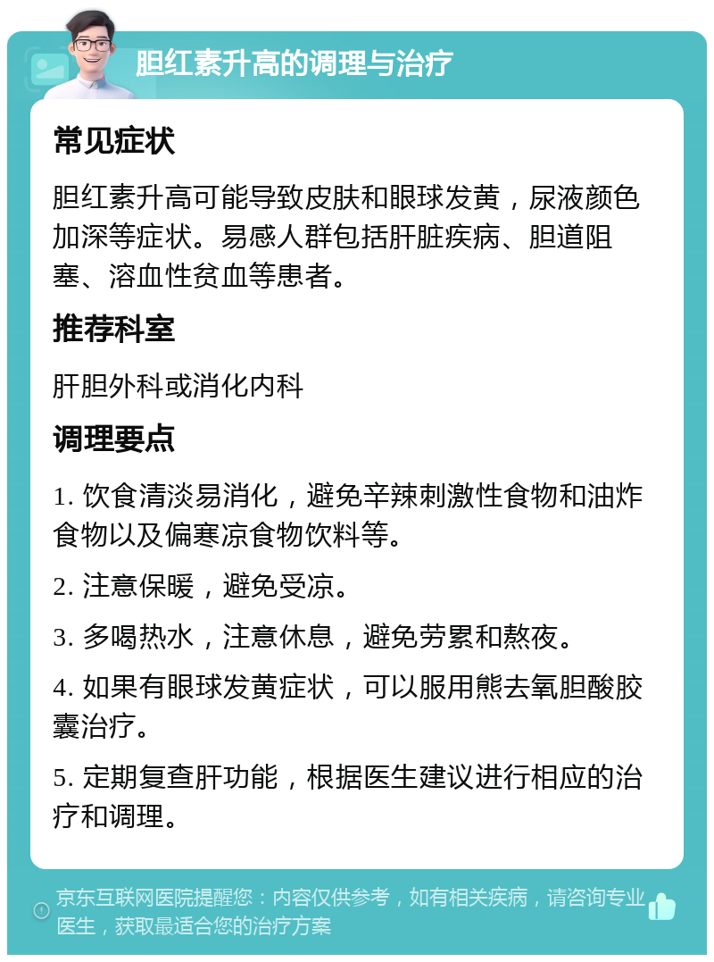 胆红素升高的调理与治疗 常见症状 胆红素升高可能导致皮肤和眼球发黄，尿液颜色加深等症状。易感人群包括肝脏疾病、胆道阻塞、溶血性贫血等患者。 推荐科室 肝胆外科或消化内科 调理要点 1. 饮食清淡易消化，避免辛辣刺激性食物和油炸食物以及偏寒凉食物饮料等。 2. 注意保暖，避免受凉。 3. 多喝热水，注意休息，避免劳累和熬夜。 4. 如果有眼球发黄症状，可以服用熊去氧胆酸胶囊治疗。 5. 定期复查肝功能，根据医生建议进行相应的治疗和调理。