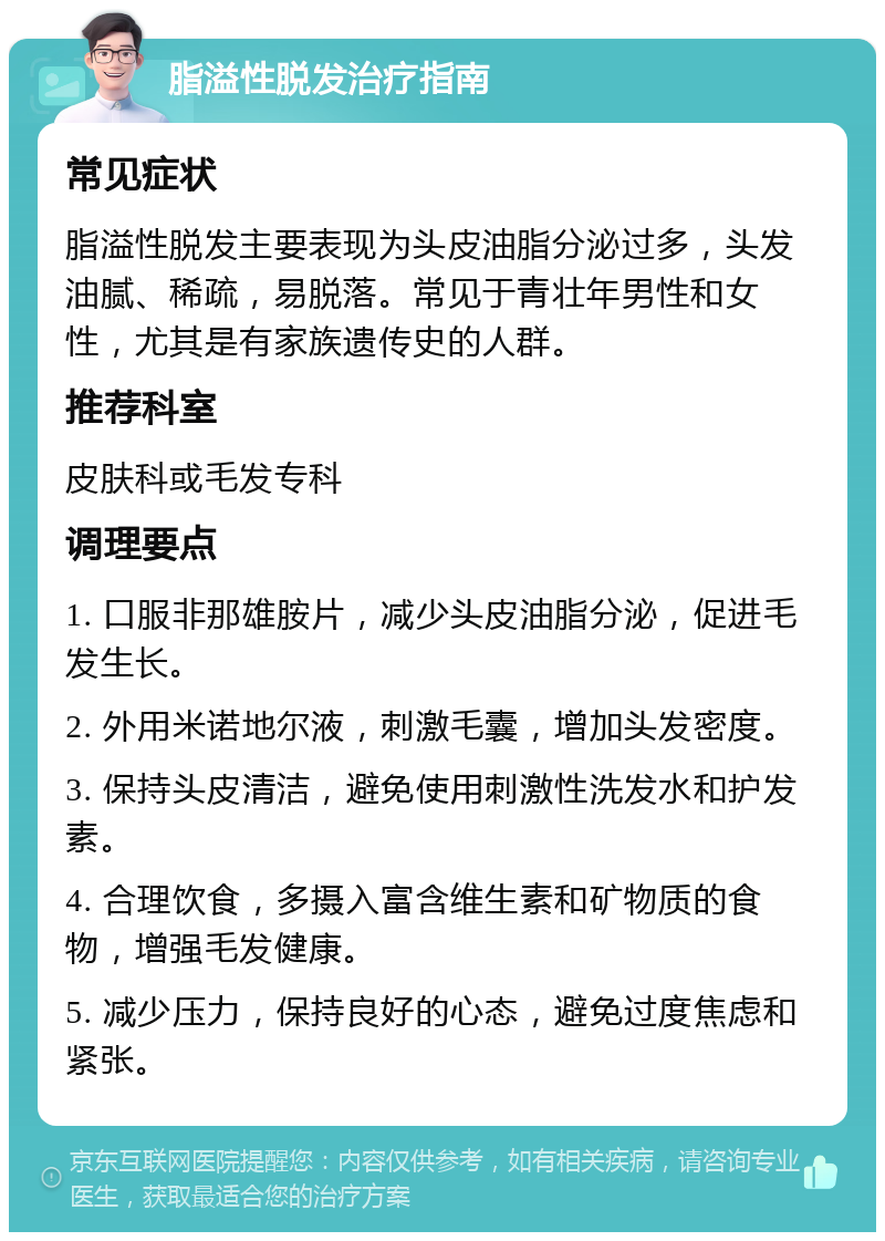 脂溢性脱发治疗指南 常见症状 脂溢性脱发主要表现为头皮油脂分泌过多，头发油腻、稀疏，易脱落。常见于青壮年男性和女性，尤其是有家族遗传史的人群。 推荐科室 皮肤科或毛发专科 调理要点 1. 口服非那雄胺片，减少头皮油脂分泌，促进毛发生长。 2. 外用米诺地尔液，刺激毛囊，增加头发密度。 3. 保持头皮清洁，避免使用刺激性洗发水和护发素。 4. 合理饮食，多摄入富含维生素和矿物质的食物，增强毛发健康。 5. 减少压力，保持良好的心态，避免过度焦虑和紧张。