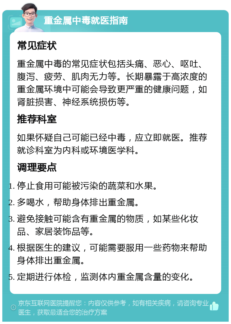 重金属中毒就医指南 常见症状 重金属中毒的常见症状包括头痛、恶心、呕吐、腹泻、疲劳、肌肉无力等。长期暴露于高浓度的重金属环境中可能会导致更严重的健康问题，如肾脏损害、神经系统损伤等。 推荐科室 如果怀疑自己可能已经中毒，应立即就医。推荐就诊科室为内科或环境医学科。 调理要点 停止食用可能被污染的蔬菜和水果。 多喝水，帮助身体排出重金属。 避免接触可能含有重金属的物质，如某些化妆品、家居装饰品等。 根据医生的建议，可能需要服用一些药物来帮助身体排出重金属。 定期进行体检，监测体内重金属含量的变化。