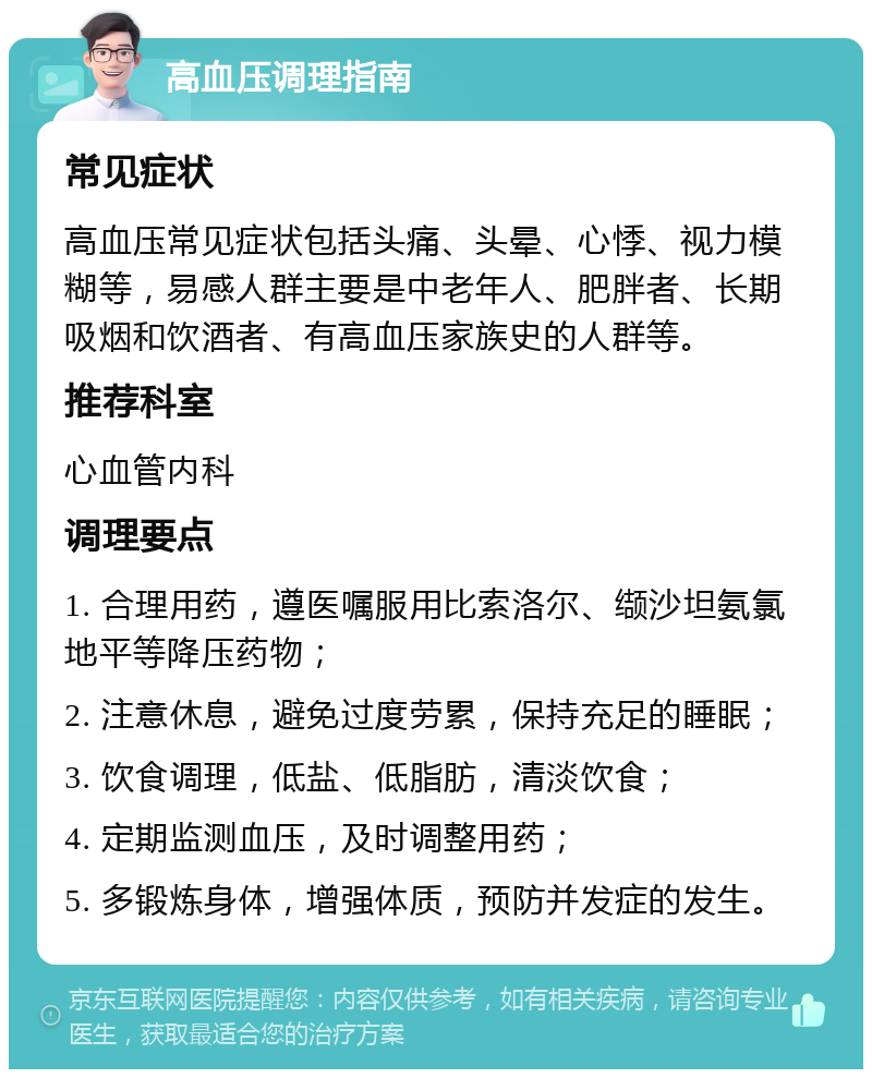 高血压调理指南 常见症状 高血压常见症状包括头痛、头晕、心悸、视力模糊等，易感人群主要是中老年人、肥胖者、长期吸烟和饮酒者、有高血压家族史的人群等。 推荐科室 心血管内科 调理要点 1. 合理用药，遵医嘱服用比索洛尔、缬沙坦氨氯地平等降压药物； 2. 注意休息，避免过度劳累，保持充足的睡眠； 3. 饮食调理，低盐、低脂肪，清淡饮食； 4. 定期监测血压，及时调整用药； 5. 多锻炼身体，增强体质，预防并发症的发生。