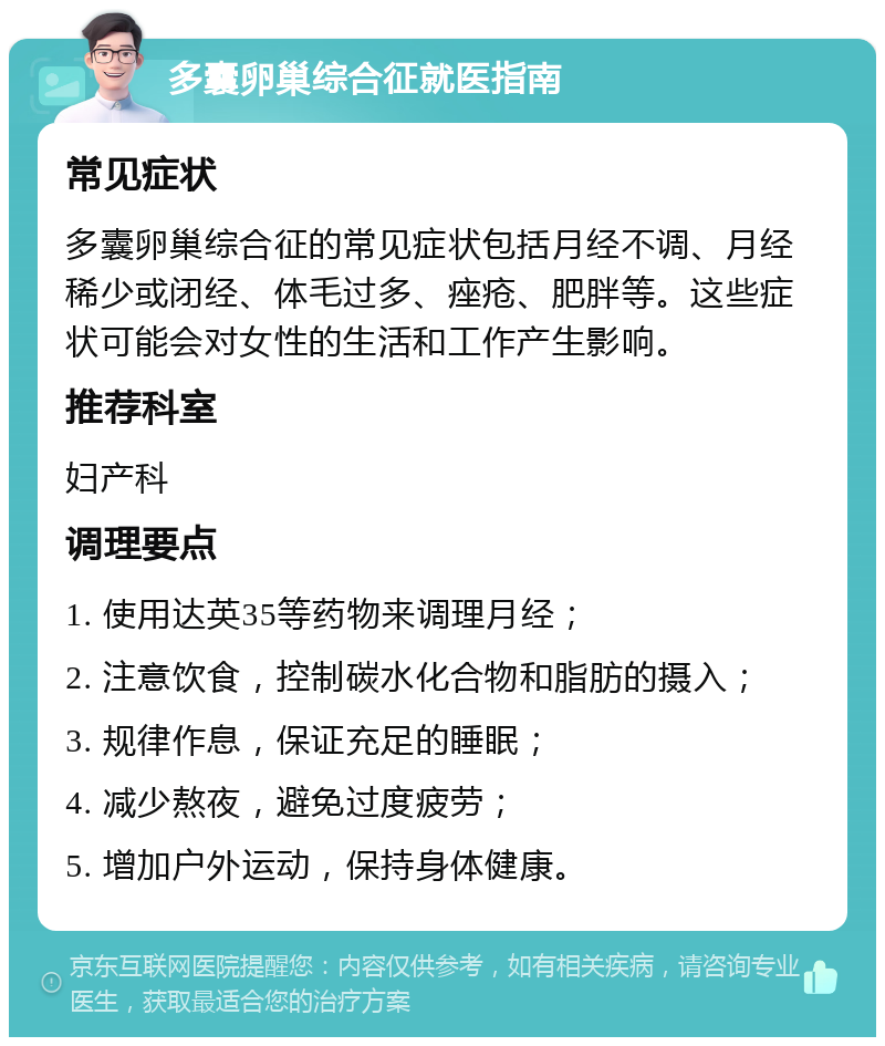 多囊卵巢综合征就医指南 常见症状 多囊卵巢综合征的常见症状包括月经不调、月经稀少或闭经、体毛过多、痤疮、肥胖等。这些症状可能会对女性的生活和工作产生影响。 推荐科室 妇产科 调理要点 1. 使用达英35等药物来调理月经； 2. 注意饮食，控制碳水化合物和脂肪的摄入； 3. 规律作息，保证充足的睡眠； 4. 减少熬夜，避免过度疲劳； 5. 增加户外运动，保持身体健康。