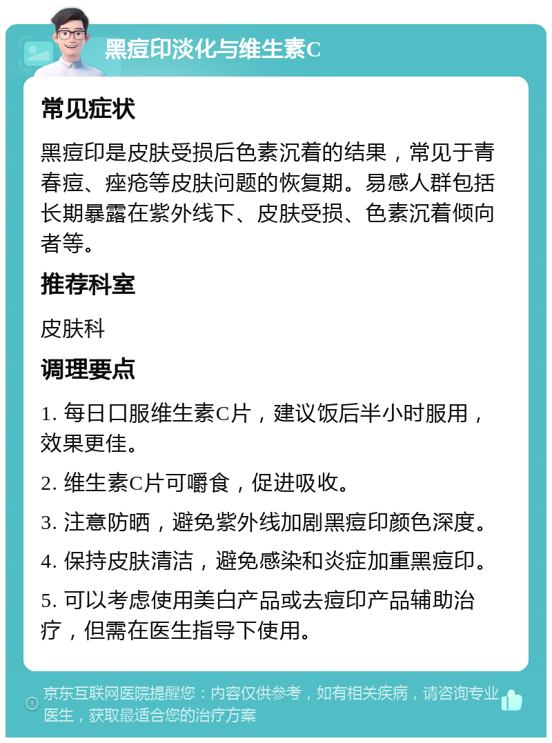 黑痘印淡化与维生素C 常见症状 黑痘印是皮肤受损后色素沉着的结果，常见于青春痘、痤疮等皮肤问题的恢复期。易感人群包括长期暴露在紫外线下、皮肤受损、色素沉着倾向者等。 推荐科室 皮肤科 调理要点 1. 每日口服维生素C片，建议饭后半小时服用，效果更佳。 2. 维生素C片可嚼食，促进吸收。 3. 注意防晒，避免紫外线加剧黑痘印颜色深度。 4. 保持皮肤清洁，避免感染和炎症加重黑痘印。 5. 可以考虑使用美白产品或去痘印产品辅助治疗，但需在医生指导下使用。