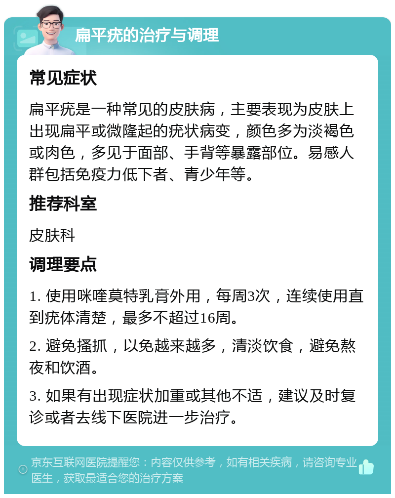 扁平疣的治疗与调理 常见症状 扁平疣是一种常见的皮肤病，主要表现为皮肤上出现扁平或微隆起的疣状病变，颜色多为淡褐色或肉色，多见于面部、手背等暴露部位。易感人群包括免疫力低下者、青少年等。 推荐科室 皮肤科 调理要点 1. 使用咪喹莫特乳膏外用，每周3次，连续使用直到疣体清楚，最多不超过16周。 2. 避免搔抓，以免越来越多，清淡饮食，避免熬夜和饮酒。 3. 如果有出现症状加重或其他不适，建议及时复诊或者去线下医院进一步治疗。