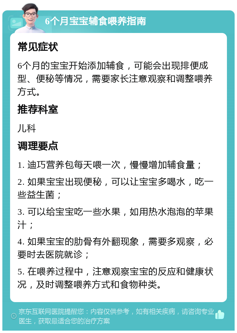 6个月宝宝辅食喂养指南 常见症状 6个月的宝宝开始添加辅食，可能会出现排便成型、便秘等情况，需要家长注意观察和调整喂养方式。 推荐科室 儿科 调理要点 1. 迪巧营养包每天喂一次，慢慢增加辅食量； 2. 如果宝宝出现便秘，可以让宝宝多喝水，吃一些益生菌； 3. 可以给宝宝吃一些水果，如用热水泡泡的苹果汁； 4. 如果宝宝的肋骨有外翻现象，需要多观察，必要时去医院就诊； 5. 在喂养过程中，注意观察宝宝的反应和健康状况，及时调整喂养方式和食物种类。