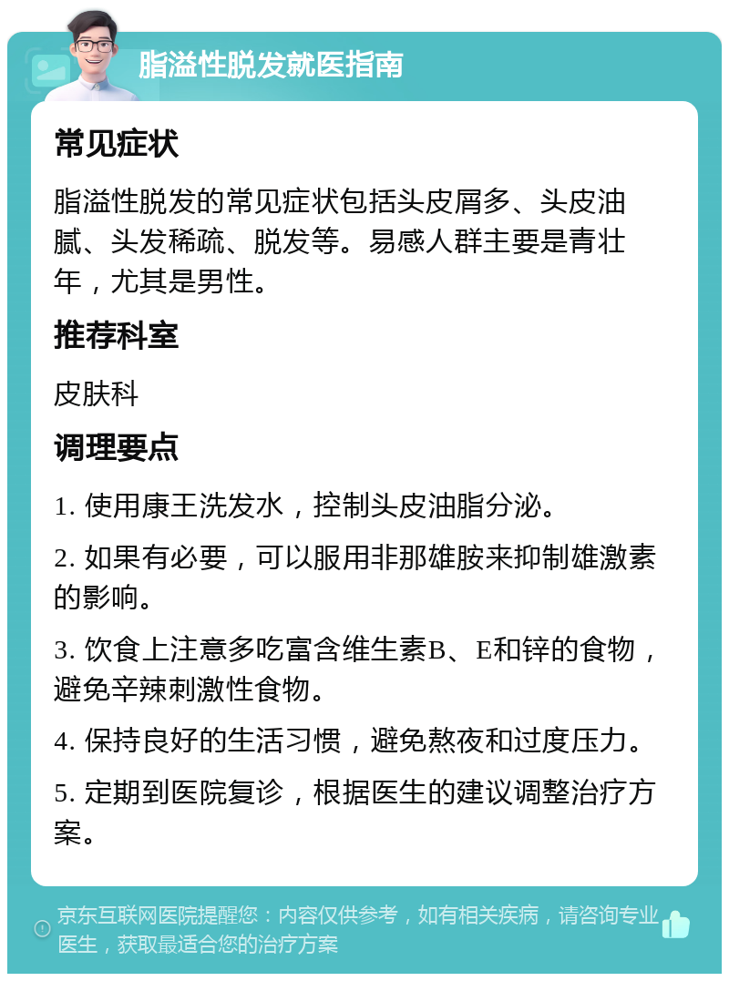 脂溢性脱发就医指南 常见症状 脂溢性脱发的常见症状包括头皮屑多、头皮油腻、头发稀疏、脱发等。易感人群主要是青壮年，尤其是男性。 推荐科室 皮肤科 调理要点 1. 使用康王洗发水，控制头皮油脂分泌。 2. 如果有必要，可以服用非那雄胺来抑制雄激素的影响。 3. 饮食上注意多吃富含维生素B、E和锌的食物，避免辛辣刺激性食物。 4. 保持良好的生活习惯，避免熬夜和过度压力。 5. 定期到医院复诊，根据医生的建议调整治疗方案。