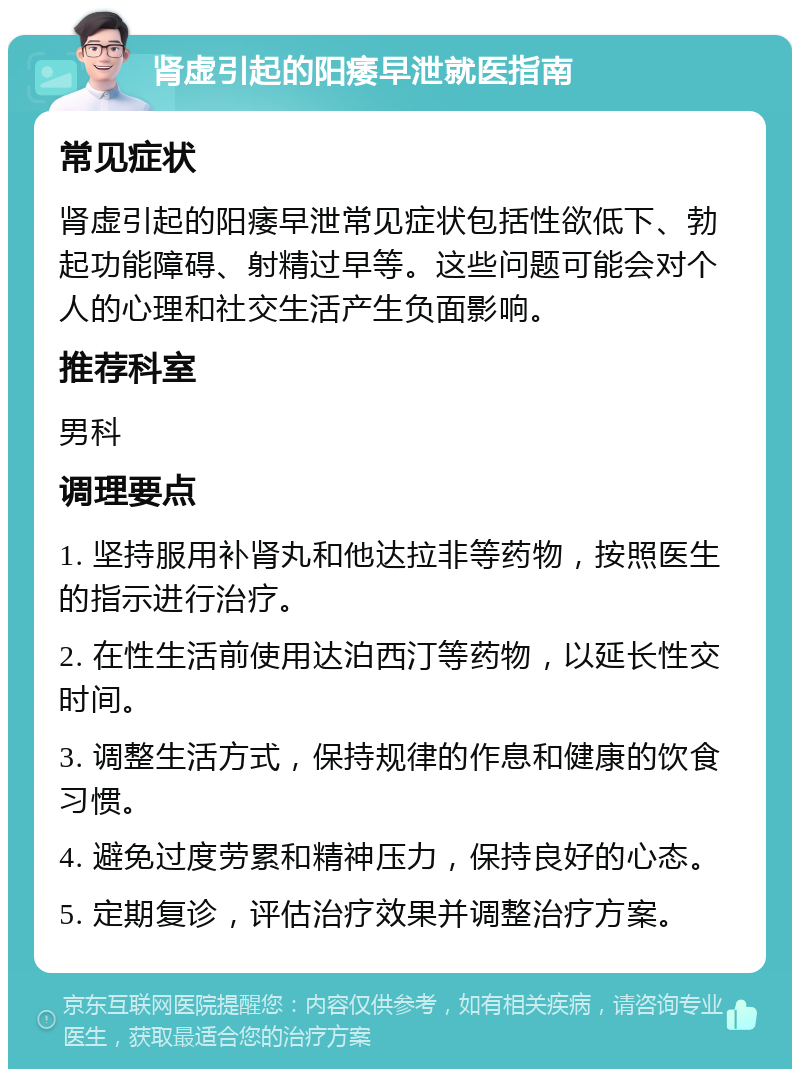 肾虚引起的阳痿早泄就医指南 常见症状 肾虚引起的阳痿早泄常见症状包括性欲低下、勃起功能障碍、射精过早等。这些问题可能会对个人的心理和社交生活产生负面影响。 推荐科室 男科 调理要点 1. 坚持服用补肾丸和他达拉非等药物，按照医生的指示进行治疗。 2. 在性生活前使用达泊西汀等药物，以延长性交时间。 3. 调整生活方式，保持规律的作息和健康的饮食习惯。 4. 避免过度劳累和精神压力，保持良好的心态。 5. 定期复诊，评估治疗效果并调整治疗方案。