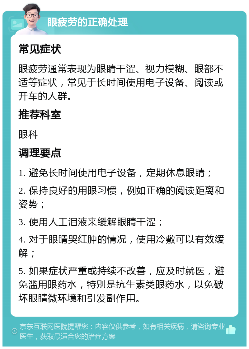 眼疲劳的正确处理 常见症状 眼疲劳通常表现为眼睛干涩、视力模糊、眼部不适等症状，常见于长时间使用电子设备、阅读或开车的人群。 推荐科室 眼科 调理要点 1. 避免长时间使用电子设备，定期休息眼睛； 2. 保持良好的用眼习惯，例如正确的阅读距离和姿势； 3. 使用人工泪液来缓解眼睛干涩； 4. 对于眼睛哭红肿的情况，使用冷敷可以有效缓解； 5. 如果症状严重或持续不改善，应及时就医，避免滥用眼药水，特别是抗生素类眼药水，以免破坏眼睛微环境和引发副作用。