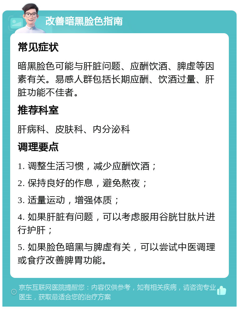 改善暗黑脸色指南 常见症状 暗黑脸色可能与肝脏问题、应酬饮酒、脾虚等因素有关。易感人群包括长期应酬、饮酒过量、肝脏功能不佳者。 推荐科室 肝病科、皮肤科、内分泌科 调理要点 1. 调整生活习惯，减少应酬饮酒； 2. 保持良好的作息，避免熬夜； 3. 适量运动，增强体质； 4. 如果肝脏有问题，可以考虑服用谷胱甘肽片进行护肝； 5. 如果脸色暗黑与脾虚有关，可以尝试中医调理或食疗改善脾胃功能。